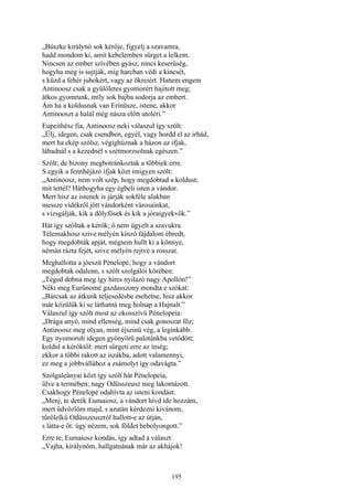 195
„Büszke királynő sok kérője, figyelj a szavamra,
hadd mondom ki, amit kebelemben sürget a lelkem.
Nincsen az ember szívében gyász, nincs keserűség,
hogyha meg is sujtják, míg harcban védi a kincsét,
s küzd a fehér juhokért, vagy az ökreiért. Hanem engem
Antinoosz csak a gyűlöletes gyomorért hajitott meg;
átkos gyomrunk, míly sok bajba sodorja az embert.
Ám ha a koldusnak van Erínüsze, istene, akkor
Antinooszt a halál még násza előtt utoléri.”
Eupeithész fia, Antinoosz neki válaszul így szólt:
„Ülj, idegen, csak csendben, egyél, vagy hordd el az irhád,
mert ha ekép szólsz, végighúznak a házon az ifjak,
lábadnál s a kezednél s szétmorzsolnak egészen.”
Szólt; de bizony megbotránkoztak a többiek erre.
S egyik a fennhéjázó ifjak közt imigyen szólt:
„Antinoosz, nem volt szép, hogy megdobtad a koldust;
mit tettél? Háthogyha egy égbeli isten a vándor.
Mert hisz az istenek is járják sokféle alakban
messze vidékről jött vándorként városainkat,
s vizsgálják, kik a dölyfösek és kik a jóraigyekvők.”
Hát így szóltak a kérők; ő nem ügyelt a szavukra.
Télemakhosz szive mélyén kínzó fájdalom ébredt,
hogy megdobták apját, mégsem hullt ki a könnye,
némán rázta fejét, szive mélyén rejtve a rosszat.
Meghallotta a jóeszü Pénelopé, hogy a vándort
megdobták odalenn, s szólt szolgálói körében:
„Téged dobna meg így híres nyilazó nagy Apollón!”
Néki meg Eurünomé gazdasszony mondta e szókat:
„Bárcsak az átkunk teljesedésbe mehetne, hisz akkor
már közülük ki se láthatná meg holnap a Hajnalt.”
Válaszul így szólt most az okosszivü Pénelopeia:
„Drága anyó, mind ellenség, mind csak gonoszat főz;
Antinoosz meg olyan, mint éjszinü vég, a leginkább.
Egy nyomorult idegen gyönyörű palotánkba vetődött;
koldul a kérőktől: mert sürgeti erre az ínség;
ekkor a többi rakott az iszákba, adott valamennyi,
ez meg a jobbvállához a zsámolyt így odavágta.”
Szolgaleányai közt így szólt hát Pénelopeia,
ülve a termében; nagy Odüsszeusz meg lakomázott.
Csakhogy Pénelopé odahívta az isteni kondást:
„Menj, te derék Eumaiosz, a vándort hívd ide hozzám,
mert üdvözlöm majd, s azután kérdezni kivánom,
tűrőlelkü Odüsszeuszról hallott-e az útján,
s látta-e őt: úgy nézem, sok földet bebolyongott.”
Erre te, Eumaiosz kondás, így adtad a választ:
„Vajha, királynőm, hallgatnának már az akhájok!
 