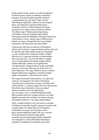 196
Tudna regélni bizony, kedves szivedet lenyügözné!
Én három napon, éjjelen át odakünn a tanyámon
tartottam: hozzám menekült legelőbb a hajóról,
s végigmondani így sem tudta a bajt, ami érte.
Mint ahogyan figyelünk a dalosra, ki isteni kegytől
áldva, tud embereket vágykeltő dallal igézni,
s bármikor énekel is, folyton hallgatni kivánjuk,
így bűvölt el ez engem, amíg a tanyámon időzött.
Azt állítja, hogy ő Odüszeusznak régi barátja,
s hol Mínósz neme él, Krétában lakja lakását.
Most pedig onnan jött földünkre, bolyongva bajok közt,
s hányódván a vizen; s állítja, hogy ő Odüszeuszról
hallott: azt, hogy a theszprótok dús városa földjén
itt közel él; sok kincset hoz haza háza ölébe.”
Válaszul így szólt most az okosszivü Pénelopeia:
„Menj oda, hívd ide őt: maga mondja ki nékem, amit tud.
És amazok csak hadd mulatozzanak ott a kapuknál,
s szerte a házban akár, miután örvendhet a lelkük.
Mert hisz az ő vagyonuk sértetlen az otthonaikban,
búza meg édes bor: s ezt élvezik otthon a szolgák,
s ők a mi házunkban ki-be járnak minden időben,
ökröket áldoznak, juhokat, hízott gödölyéket;
s itt lakomáznak, a lángszinü bort isszák, pazarolják;
pusztul a sok jószág. Mert már oly férfiu nincs itt,
mint Odüszeusz volt, hogy tőlünk tovaűzze a romlást.
Hogyha Odüsszeusz megjönne s hazaérne honába,
rajtuk, erőszakukért, a fiával bosszut is állna.”
Erre nagyot tüsszentett Télemakhosz, s az egész ház
szörnyen visszhangzott. Nevetett rá Pénelopeia,
s Eumaioszhoz azonnal ilyen szárnyas szavakat szólt:
„Menj oda hát, s a szegény idegent hívd már ide hozzám.
Nem látod, hogy tüsszentett a fiam szavaimra?
Kérőim romlása se lesz hát teljesületlen,
egy sem tudja a vészt s a halált közülük kikerülni.
Mást mondok neked én, te pedig vesd jól a szivedbe.
Majd ha igaznak látom mindazt, mit nekem elmond,
néki köpenyt adok én s vele inget, drága ruhákat.”
Szólt; s miután hallotta a szót, már ment is a kondás,
és Odüszeusz közelébe megállt, szárnyas szavakat szólt:
„Vándor apám, hív téged okosszivü Pénelopeia,
Télemakhosz jó anyja: mivel kívánja a lelke,
hogy valamit tudakoljon uráról, bár szive szenved.
És ha beszédedet őszintének fogja találni,
ad neked inget jó köpenyeggel, amikre leginkább
van szükséged: az ennivalót körben könyörögve
másoktól is megkapod és teletöltöd a gyomrod.”
 