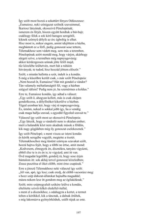 197
Így szólt most hozzá a sokattűrt fényes Odüsszeusz:
„Eumaiosz, neki színigazat szólnék szavaimmal,
Íkariosz lányának, okosszivü Pénelopénak;
ismerem én férjét, hiszen együtt hordtuk a bút-bajt;
csakhogy félek a sok kérő haragos seregétől,
kiknek szörnyű dölyfe az érc égboltig is elhat.
Hisz most is, mikor engem, amint idejöttem a házba,
megbántott ez a férfi, pedig gonoszat sose tettem,
Télemakhosz sem védett meg, sem más a teremben.
Pénelopénak azért mondd meg, hogy várjon, akárhogy
sürgeti szíve, a termében még napnyugovásig:
akkor kérdezgessen urának jötte felől majd,
tűz közelébe leültetvén, mert hát a ruháim
hitványak; te tudod, hisz hozzád jöttem először.”
Szólt; s miután hallotta a szót, indult is a kondás.
S még a küszöbre került csak, s már szólt Pénelopeia:
„Nem hozod őt, Eumaiosz? Hát mit gondol a vándor?
Tán valamely méltatlanságtól fél, vagy a házban
szégyel időzni? Pedig nem jó, ha szemérmes a koldus.”
Erre te, Eumaiosz kondás, így adtad a választ:
„Úgy szólt ő, ahogyan kellett, más is csak eképen
gondolkozna, a dölyfösöket kikerülve a házban.
Téged azonban kér, hogy várj rá napnyugovásig.
És, úrnőm, neked is sokkal jobb így, ha a vendég
csak maga hallja szavad, s egyedül figyeled szavait te.”
Válaszul így szólt most az okosszivü Pénelopeia:
„Úgy látszik, hogy a vándorló nem is oktalan ember;
mert a halandók közt nem akadnak mások a földön,
kik nagy gőgjükben még íly gonoszat cselekesznek.”
Így szólt Pénelopé; s ment vissza az isteni kondás
és kérők seregébe vegyült, megtette a tisztét.
Télemakhoszhoz meg tüstént szárnyas szavakat szólt,
hozzá hajtva fejét, hogy a többi ne értse, amit mond:
„Kedvesem, elmegyek én, disznókra, tanyára vigyázni,
ebből élsz te is és én is; te vigyázd, ami itt van.
Óvd magadat legelőbb, gondolj rá, hogy sose érjen
bántalom itt: sok akháj tervel gonoszat közeledben;
Zeusz pusztítsa el őket előbb, mint érne csapásuk.”
Erre a jóeszü Télemakhosz neki válaszul így szólt:
„Jól van, apó, így lesz; csak eredj, de előbb vacsorázz meg:
s hozz szép áldozat-állatokat hajnalba magaddal;
másra nekem lesz itt gondom meg az égilakóknak.”
Szólt; mire szépregyalult székére leülve a kondás,
eltelitette szivét-lelkét eledellel-itallal,
s ment el a disznókhoz, s odahagyta a kertet, a termet
telten a kérőkkel, kik a táncnak, a dalnak örültek,
s míg lakomázva gyönyörködtek, szállt rájuk az este.
 
