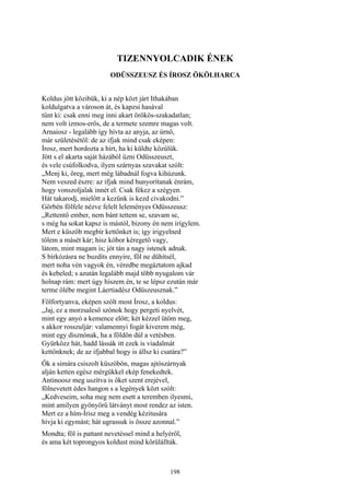 198
TIZENNYOLCADIK ÉNEK
ODÜSSZEUSZ ÉS ÍROSZ ÖKÖLHARCA
Koldus jött közibük, ki a nép közt járt Ithakában
koldulgatva a városon át, és kapzsi hasával
tűnt ki: csak enni meg inni akart örökös-szakadatlan;
nem volt izmos-erős, de a termete szemre magas volt.
Arnaiosz - legalább így hívta az anyja, az úrnő,
már születésétől: de az ifjak mind csak eképen:
Írosz, mert hordozta a hírt, ha ki küldte közűlük.
Jött s el akarta saját házából űzni Odüsszeuszt,
és vele csúfolkodva, ilyen szárnyas szavakat szólt:
„Menj ki, öreg, mert még lábadnál fogva kihúzunk.
Nem veszed észre: az ifjak mind hunyorítanak énrám,
hogy vonszoljalak innét el. Csak fékez a szégyen.
Hát takarodj, mielőtt a kezünk is kezd civakodni.”
Görbén fölfele nézve felelt leleményes Odüsszeusz:
„Rettentő ember, nem bánt tettem se, szavam se,
s még ha sokat kapsz is mástól, bizony én nem irígylem.
Mert e küszöb megbír kettőnket is; így irigyelned
tőlem a másét kár; hisz kóbor kéregető vagy,
látom, mint magam is; jót tán a nagy istenek adnak.
S bírkózásra ne buzdíts ennyire, föl ne dühítsél,
mert noha vén vagyok én, véredbe megáztatom ajkad
és kebeled; s azután legalább majd több nyugalom vár
holnap rám: mert úgy hiszem én, te se lépsz ezután már
terme ölébe megint Láertiadész Odüszeusznak.”
Fölfortyanva, eképen szólt most Írosz, a koldus:
„Jaj, ez a morzsaleső szónok hogy pergeti nyelvét,
mint egy anyó a kemence előtt; két kézzel ütöm meg,
s akkor rosszuljár: valamennyi fogát kiverem még,
mint egy disznónak, ha a földön dúl a vetésben.
Gyürkőzz hát, hadd lássák itt ezek is viadalmát
kettőnknek; de az ifjabbal hogy is állsz ki csatára?”
Ők a simára csiszolt küszöbön, magas ajtószárnyak
alján ketten egész mérgükkel ekép fenekedtek.
Antinoosz meg uszítva is őket szent erejével,
fölnevetett édes hangon s a legények közt szólt:
„Kedveseim, soha meg nem esett a teremben ilyesmi,
mint amilyen gyönyörű látványt most rendez az isten.
Mert ez a hím-Írisz meg a vendég kézitusára
hívja ki egymást; hát ugrassuk is össze azonnal.”
Mondta; föl is pattant nevetéssel mind a helyéről,
és ama két toprongyos koldust mind körülállták.
 