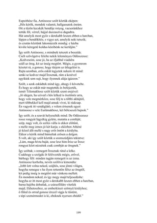 199
Eupeithész fia, Antinoosz szólt köztük eképen:
„Hős kérők, mondok valamit, hallgassatok énrám.
Ott a tüzön kecskék bendője rotyog, vacsoránkhoz
tettük föl, vérrel, hájjal duzzasztva dagadtra.
Hát amelyik most győz s derekabb leszen ebben a harcban,
lépjen a bendőkhöz, s vigye azt, amelyik neki tetszik;
és ezután köztünk lakomázzék mindig: e házba
kívüle kéregető koldus közibénk ne kerüljön.”
Így szólt Antinoosz, s mindnek tetszett a beszéde.
Cselt szövögetve felelte nekik leleményes Odüsszeusz:
„Kedveseim, sose jó, ha az ifjabbal viadalra
száll az öreg, kit az ínség megtört. Mégis, a gyomrom
késztet rá, a gonosz, hogy tűrjem az ütlegelést is.
Rajta azonban, erős esküt tegyetek nekem itt mind:
senki se kedvez majd Írosznak, rám a kezével
egyiktek sem sujt, hogy ilyennek alája igázzon.”
Szólt, s azok esküdtek mind úgy, ahogy ő követelte.
És hogy az esküt már megtették és befejezték,
ismét Télemakhosz szólt köztük szent erejével:
„Jó idegen, ha szived s hős lelked is ösztönöz arra,
hogy vele megmérkőzz, sose félj te a többi akhájtól,
mert többekkel kell majd annak vívni, ki rádcsap.
Én vagyok itt vendéglátó, s velem értsenek egyet
Antinoosz s vele Eurümakhosz, két bölcseszü bajnok.”
Így szólt; és a szavát helyeselték mind. De Odüsszeusz
rossz rongyát lágyékig gyűrte, mutatta a combját;
szép, nagy volt, és széles válla is ekkor előtűnt,
s melle meg izmos jó két karja; s eközben Athéné
jó közel állt mellé s nagy erőt öntött a királyba.
Ekkor a kérők mind bámultak erősen a dolgon.
S volt, aki így szólt köztük a szomszédjára tekintve:
„Lám, maga hívta baját, sose lesz hím-Írisz az Írosz:
rongyai közt nézzétek csak combját az öregnek.”
Így szóltak; s remegett Írosznak rútul a lelke.
Csakhogy a szolgák őt felövezték mégis, erővel,
bárhogy félt: minden tagján remegett is az izma.
Antinoosz korholta, nevén szólítva kimondta:
„Jobb lett volna neked, szájhős, sose jönni világra,
hogyha remegsz s ha ilyen rettentőn félsz az öregtől,
kit pedig inség is megtört már vénkora mellett.
Én mondom neked, és így megy majd teljesedésbe:
hogyha ez itt most győz s derekabb leszen ebben a harcban,
barna hajóba dobatlak, a szárazföldre vitetlek
majd, Ekhetoszhoz, az emberkínzó szörnyü királyhoz;
ő füled és orrod gonosz érccel vágja le tüstént,
s tépi szemérmedet is ki, ebeknek nyersen ebédül.”
 