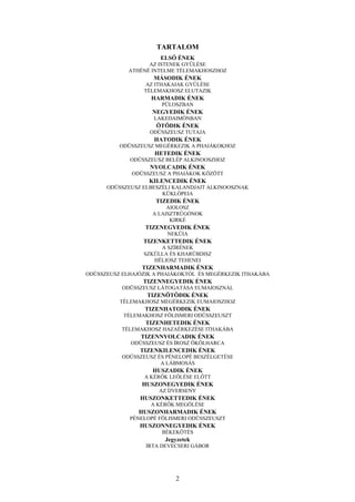 2
TARTALOM
ELSŐ ÉNEK
AZ ISTENEK GYŰLÉSE
ATHÉNÉ INTELME TÉLEMAKHOSZHOZ
MÁSODIK ÉNEK
AZ ITHAKAIAK GYŰLÉSE
TÉLEMAKHOSZ ELUTAZIK
HARMADIK ÉNEK
PÜLOSZBAN
NEGYEDIK ÉNEK
LAKEDAIMÓNBAN
ÖTÖDIK ÉNEK
ODÜSSZEUSZ TUTAJA
HATODIK ÉNEK
ODÜSSZEUSZ MEGÉRKEZIK A PHAIÁKOKHOZ
HETEDIK ÉNEK
ODÜSSZEUSZ BELÉP ALKINOOSZHOZ
NYOLCADIK ÉNEK
ODÜSSZEUSZ A PHAIÁKOK KÖZÖTT
KILENCEDIK ÉNEK
ODÜSSZEUSZ ELBESZÉLI KALANDJAIT ALKINOOSZNAK
KÜKLÓPEIA
TIZEDIK ÉNEK
AIOLOSZ
A LAISZTRÜGÓNOK
KIRKÉ
TIZENEGYEDIK ÉNEK
NEKÜIA
TIZENKETTEDIK ÉNEK
A SZÍRÉNEK
SZKÜLLA ÉS KHARÜBDISZ
HÉLIOSZ TEHENEI
TIZENHARMADIK ÉNEK
ODÜSSZEUSZ ELHAJÓZIK A PHAIÁKOKTÓL ÉS MEGÉRKEZIK ITHAKÁBA
TIZENNEGYEDIK ÉNEK
ODÜSSZEUSZ LÁTOGATÁSA EUMAIOSZNÁL
TIZENÖTÖDIK ÉNEK
TÉLEMAKHOSZ MEGÉRKEZIK EUMAIOSZHOZ
TIZENHATODIK ÉNEK
TÉLEMAKHOSZ FÖLISMERI ODÜSSZEUSZT
TIZENHETEDIK ÉNEK
TÉLEMAKHOSZ HAZAÉRKEZÉSE ITHAKÁBA
TIZENNYOLCADIK ÉNEK
ODÜSSZEUSZ ÉS ÍROSZ ÖKÖLHARCA
TIZENKILENCEDIK ÉNEK
ODÜSSZEUSZ ÉS PÉNELOPÉ BESZÉLGETÉSE
A LÁBMOSÁS
HUSZADIK ÉNEK
A KÉRŐK LEÖLÉSE ELŐTT
HUSZONEGYEDIK ÉNEK
AZ ÍJVERSENY
HUSZONKETTEDIK ÉNEK
A KÉRŐK MEGÖLÉSE
HUSZONHARMADIK ÉNEK
PÉNELOPÉ FÖLISMERI ODÜSSZEUSZT
HUSZONNEGYEDIK ÉNEK
BÉKEKÖTÉS
Jegyzetek
ÍRTA DEVECSERI GÁBOR
 