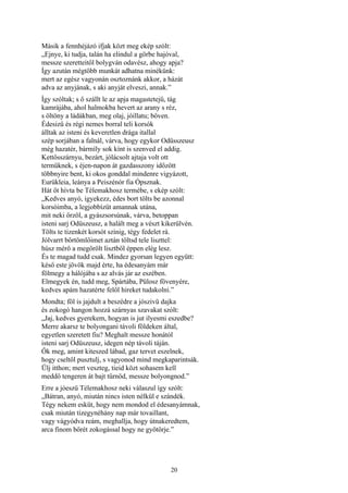 20
Másik a fennhéjázó ifjak közt meg ekép szólt:
„Ejnye, ki tudja, talán ha elindul a görbe hajóval,
messze szeretteitől bolygván odavész, ahogy apja?
Így azután mégtöbb munkát adhatna minékünk:
mert az egész vagyonán osztoznánk akkor, a házát
adva az anyjának, s aki anyját elveszi, annak.”
Így szóltak; s ő szállt le az apja magastetejű, tág
kamrájába, ahol halmokba hevert az arany s réz,
s öltöny a ládákban, meg olaj, jóillatu; bőven.
Édesizű és régi nemes borral teli korsók
álltak az isteni és keveretlen drága itallal
szép sorjában a falnál, várva, hogy egykor Odüsszeusz
még hazatér, bármíly sok kínt is szenved el addig.
Kettősszárnyu, bezárt, jólácsolt ajtaja volt ott
termüknek, s éjen-napon át gazdasszony időzött
többnyire bent, ki okos gonddal mindenre vigyázott,
Eurükleia, leánya a Peiszénór fia Ópsznak.
Hát őt hívta be Télemakhosz termébe, s ekép szólt:
„Kedves anyó, igyekezz, édes bort tölts be azonnal
korsóimba, a legjobbízüt amannak utána,
mit neki őrzöl, a gyászsorsúnak, várva, betoppan
isteni sarj Odüszeusz, a halált meg a vészt kikerülvén.
Tölts te tizenkét korsót színig, tégy fedelet rá.
Jólvarrt bőrtömlőimet aztán töltsd tele liszttel:
húsz mérő a megőrölt lisztből éppen elég lesz.
És te magad tudd csak. Mindez gyorsan legyen együtt:
késő este jövök majd érte, ha édesanyám már
fölmegy a hálójába s az alvás jár az eszében.
Elmegyek én, tudd meg, Spártába, Pülosz fövenyére,
kedves apám hazatérte felől hireket tudakolni.”
Mondta; föl is jajdult a beszédre a jószivü dajka
és zokogó hangon hozzá szárnyas szavakat szólt:
„Jaj, kedves gyerekem, hogyan is jut ilyesmi eszedbe?
Merre akarsz te bolyongani távoli földeken által,
egyetlen szeretett fiu? Meghalt messze honától
isteni sarj Odüszeusz, idegen nép távoli táján.
Ők meg, amint kiteszed lábad, gaz tervet eszelnek,
hogy cseltől pusztulj, s vagyonod mind megkaparintsák.
Ülj itthon; mert veszteg, tieid közt sohasem kell
meddő tengeren át bajt tűrnöd, messze bolyongnod.”
Erre a jóeszü Télemakhosz neki válaszul így szólt:
„Bátran, anyó, miután nincs isten nélkül e szándék.
Tégy nekem esküt, hogy nem mondod el édesanyámnak,
csak miután tízegynéhány nap már tovaillant,
vagy vágyódva reám, meghallja, hogy útnakeredtem,
arca finom bőrét zokogással hogy ne gyötörje.”
 