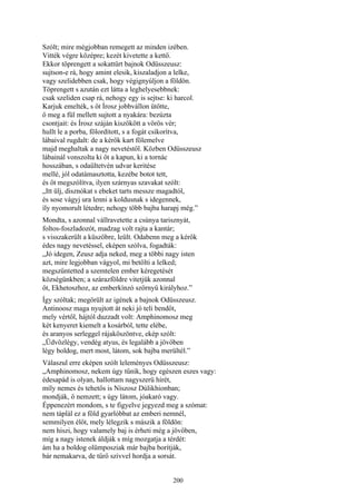 200
Szólt; mire mégjobban remegett az minden izében.
Vitték végre középre; kezét kivetette a kettő.
Ekkor töprengett a sokattűrt bajnok Odüsszeusz:
sujtson-e rá, hogy amint elesik, kiszaladjon a lelke,
vagy szelidebben csak, hogy végignyúljon a földön.
Töprengett s azután ezt látta a leghelyesebbnek:
csak szeliden csap rá, nehogy egy is sejtse: ki harcol.
Karjuk emelték, s őt Írosz jobbvállon ütötte,
ő meg a fül mellett sujtott a nyakára: bezúzta
csontjait: és Írosz száján kiszökött a vörös vér;
hullt le a porba, fölordított, s a fogát csikorítva,
lábaival rugdalt: de a kérők kart fölemelve
majd meghaltak a nagy nevetéstől. Közben Odüsszeusz
lábainál vonszolta ki őt a kapun, ki a tornác
hosszában, s odaültetvén udvar keritése
mellé, jól odatámasztotta, kezébe botot tett,
és őt megszólítva, ilyen szárnyas szavakat szólt:
„Itt ülj, disznókat s ebeket tarts messze magadtól,
és sose vágyj ura lenni a koldusnak s idegennek,
íly nyomorult létedre; nehogy több bajba harapj még.”
Mondta, s azonnal vállravetette a csúnya tarisznyát,
foltos-foszladozót, madzag volt rajta a kantár;
s visszakerült a küszöbre, leült. Odabenn meg a kérők
édes nagy nevetéssel, eképen szólva, fogadták:
„Jó idegen, Zeusz adja neked, meg a többi nagy isten
azt, mire legjobban vágyol, mi betölti a lelked;
megszűntetted a szemtelen ember kéregetését
községünkben; a szárazföldre vitetjük azonnal
őt, Ekhetoszhoz, az emberkínzó szörnyü királyhoz.”
Így szóltak; megörült az igének a bajnok Odüsszeusz.
Antinoosz maga nyujtott át neki jó teli bendőt,
mely vértől, hájtól duzzadt volt: Amphinomosz meg
két kenyeret kiemelt a kosárból, tette elébe,
és aranyos serleggel rájaköszöntve, ekép szólt:
„Üdvözlégy, vendég atyus, és legalább a jövőben
légy boldog, mert most, látom, sok bajba merültél.”
Válaszul erre eképen szólt leleményes Odüsszeusz:
„Amphinomosz, nekem úgy tűnik, hogy egészen eszes vagy:
édesapád is olyan, hallottam nagyszerü hírét,
míly nemes és tehetős is Níszosz Dúlikhionban;
mondják, ő nemzett; s úgy látom, jóakaró vagy.
Éppenezért mondom, s te figyelve jegyezd meg a szómat:
nem táplál ez a föld gyarlóbbat az emberi nemnél,
semmilyen élőt, mely lélegzik s mászik a földön:
nem hiszi, hogy valamely baj is érheti még a jövőben,
míg a nagy istenek áldják s míg mozgatja a térdét:
ám ha a boldog olümposziak már bajba borítják,
bár nemakarva, de tűrő szívvel hordja a sorsát.
 