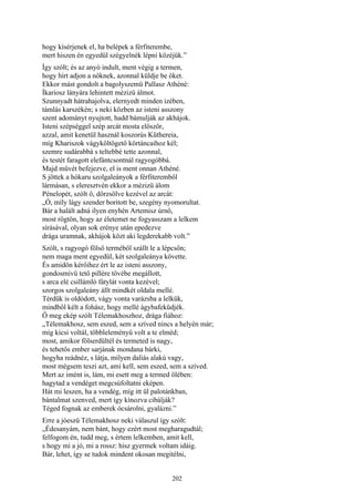 202
hogy kísérjenek el, ha belépek a férfiterembe,
mert hiszen én egyedül szégyelnék lépni közéjük.”
Így szólt; és az anyó indult, ment végig a termen,
hogy hírt adjon a nőknek, azonnal küldje be őket.
Ekkor mást gondolt a bagolyszemü Pallasz Athéné:
Íkariosz lányára lehintett mézizü álmot.
Szunnyadt hátrahajolva, elernyedt minden izében,
támlás karszékén; s neki közben az isteni asszony
szent adományt nyujtott, hadd bámulják az akhájok.
Isteni szépséggel szép arcát mosta először,
azzal, amit kenetül használ koszorús Küthereia,
míg Khariszok vágyköltögető körtáncaihoz kél;
szemre sudárabbá s teltebbé tette azonnal,
és testét faragott elefántcsontnál ragyogóbbá.
Majd művét befejezve, el is ment onnan Athéné.
S jöttek a hókaru szolgaleányok a férfiteremből
lármásan, s eleresztvén ekkor a mézizü álom
Pénelopét, szólt ő, dörzsölve kezével az arcát:
„Ó, míly lágy szender boritott be, szegény nyomorultat.
Bár a halált adná ilyen enyhén Artemisz úrnő,
most rögtön, hogy az életemet ne fogyasszam a lelkem
sírásával, olyan sok erénye után epedezve
drága uramnak, akhájok közt aki legderekabb volt.”
Szólt, s ragyogó fölső terméből szállt le a lépcsőn;
nem maga ment egyedül, két szolgaleánya követte.
És amidőn kérőihez ért le az isteni asszony,
gondosmívü tető pillére tövébe megállott,
s arca elé csillámló fátylát vonta kezével;
szorgos szolgaleány állt mindkét oldala mellé.
Térdük is oldódott, vágy vonta varázsba a lelkük,
mindből kélt a fohász, hogy mellé ágybafeküdjék.
Ő meg ekép szólt Télemakhoszhoz, drága fiához:
„Télemakhosz, sem eszed, sem a szíved nincs a helyén már;
míg kicsi voltál, többleleményű volt a te elméd;
most, amikor fölserdültél és termeted is nagy,
és tehetős ember sarjának mondana bárki,
hogyha reádnéz, s látja, milyen daliás alakú vagy,
most mégsem teszi azt, ami kell, sem eszed, sem a szíved.
Mert az imént is, lám, mi esett meg a termed ölében:
hagytad a vendéget megcsúfoltatni eképen.
Hát mi leszen, ha a vendég, míg itt ül palotánkban,
bántalmat szenved, mert így kínozva cibálják?
Téged fognak az emberek ócsárolni, gyalázni.”
Erre a jóeszü Télemakhosz neki válaszul így szólt:
„Édesanyám, nem bánt, hogy ezért most megharagudtál;
felfogom én, tudd meg, s értem lelkemben, amit kell,
s hogy mi a jó, mi a rossz: hisz gyermek voltam idáig.
Bár, lehet, így se tudok mindent okosan megitélni,
 