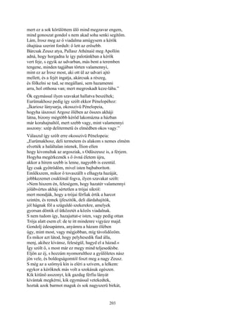 203
mert ez a sok körülöttem ülő mind megzavar engem,
mind gonoszat gondol s nem akad soha senki segítőm.
Lám, Írosz meg az ő viadalma amúgysem a kérők
óhajtása szerint fordult: ő lett az erősebb.
Bárcsak Zeusz atya, Pallasz Athénaié meg Apollón
adná, hogy horgadna le így palotánkban a kérők
vert feje, s egyik az udvarban, más bent a teremben
tengene, minden tagjában törten valamennyi,
mint ez az Írosz most, aki ott ül az udvari ajtó
mellett, és a fejét ingatja, akárcsak a részeg,
és fölkelni se tud, se megállani, sem hazamenni
arra, hol otthona van; mert megroskadt keze-lába.”
Ők egymással ilyen szavakat hallatva beszéltek;
Eurümakhosz pedig így szólt ekkor Pénelopéhoz:
„Íkariosz lánysarja, okosszivü Pénelopeia,
hogyha iászoszi Argosz ölében az összes akháji
látna, bizony mégtöbb kérőd lakomázna a házban
már korahajnaltól, mert szebb vagy, mint valamennyi
asszony: szép delitermetü és elmédben okos vagy.”
Válaszul így szólt erre okosszivü Pénelopeia:
„Eurümakhosz, deli termetem és alakom s nemes elmém
elvették a haláltalan istenek, Ílion ellen
hogy kivonultak az argosziak, s Odüszeusz is, a férjem.
Hogyha megérkeznék s ő óvná életem újra,
akkor a hírem szebb is lenne, nagyobb is ezentúl.
Így csak gyötrődöm, mivel isten bajbaborított.
Emlékszem, mikor ő tovaszállt s elhagyta hazáját,
jobbkezemet csuklónál fogva, ilyen szavakat szólt:
»Nem hiszem én, feleségem, hogy hazatér valamennyi
jólábvértes akháj sértetlen a trójai síkról:
mert mondják, hogy a trójai férfiak értik a harcot
szintén, és remek íjfeszitők, deli dárdahajítók,
jól hágnak föl a száguldó szekerekre, amelyek
gyorsan döntik el ütközetét a közös viadalnak.
S nem tudom így, hazajuttat-e isten, vagy pedig ottan
Trója alatt esem el: de te itt mindenre vigyázz majd.
Gondolj édesapámra, anyámra a házam ölében
úgy, mint most, vagy mégjobban, míg távolidőzöm.
És mikor azt látod, hogy pelyhesedik fiad álla,
menj, akihez kívánsz, feleségül, hagyd el a házad.«
Így szólt ő, s most már ez megy mind teljesedésbe.
Eljön az éj, s hozzám nyomorulthoz a gyűlöletes nász
jön vele, és boldogságomtól foszt meg a nagy Zeusz.
S még az a szörnyű kín is eléri a szívem, a lelkem:
egykor a kérőknek más volt a szokásuk egészen.
Kik kitünő asszonyt, kik gazdag férfiu lányát
kívántak megkérni, kik egymással vetekedtek,
hoztak azok barmot maguk és sok nagyszerü birkát,
 