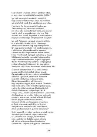 204
hogy lakomát készítsen, s fényes ajándokot adtak,
és nem a más vagyonát ették boszulatlan örökké.”
Így szólt; és megörült a sokattűrt isteni férfi,
hogy kincset szerez asszonya tőlük, bűvöli mézes
szóval a lelkük mind, de a szándék más a szivében.
Eupeithész fia, Antinoosz szólt Pénelopéhoz:
„Íkariosz lánysarja, okosszivü Pénelopeia,
mit neked adni akarna akármely akháj, ama kincset
vedd át mind: az ajándékot megvetni nem illik;
ámde mi nem sietünk dolgunkra, se máshova innen,
míg nem jössz feleségül a legderekabbik akhájhoz.”
Így szólt Antinoosz, s a szavát helyeselte a többi,
és az ajándékért hiradót küldött valamennyi.
Antinooszhoz a hírnök szép nagy tarka palásttal
tért meg: csattja tizenkettő volt, mind szinaranyból,
s jól illettek a jólhajtott kampókba a csattok;
Eurümakhoszhoz drága aranyból mesteri lánccal,
benne borostyánnal, ragyogott napként az az ékszer.
S fülbevalót hoztak be a szolgák Eurüdamászhoz,
szép kicsiszolt háromköveset, sugaras ragyogásút.
Büszke Polüktoridész Peiszandrosz szolgalegénye
nyakra való gyönyörű ékszerrel tért meg urához.
S más-más szép kincset hozatott oda minden akháj hős.
És ezután termébe vonult föl az isteni asszony,
gazdag ajándékokkal eredtek utána a lányok.
Ők pedig ekkor a tánchoz, a vágykeltő daloláshoz
fordulván vigadoztak, ekép várták be az estét.
És a sötét est őket még mulatozva találta.
Három lángtartót állítva a férfiterembe,
hogy nagy fénye legyen, körül is rakták fahasábbal,
mely mind száraz volt s frissen hasogatta a fejsze,
s közbe fenyőfáklyát szúrtak, felváltva tüzeltek
tűrőlelkü Odüsszeusz szolgaleányai. Nékik
ő maga szólt, Zeusztól-sarjadt leleményes Odüsszeusz:
„Szolgaleányai rég tovatűnt Odüszeusz uratoknak,
menjetek, ottbenn már vár rátok a büszke királynő,
orsótok pergetve vidítsátok föl az úrnőt,
üljetek ott köribé, kezetek gyapjut gyaratoljon;
én fogok itt számukra a tűz fényére figyelni.
S várják bár be a széptrónszékű isteni Hajnalt,
akkor sem fárasztanak el, győzöm türelemmel.”
Szólt; hanem ők egymásra kacsintva nevettek a szóra.
S rútul ráripakodva felelt széparcu Melanthó;
ez Doliosznak volt a leánya, de Pénelopeia
mint a saját lányát, dajkálta, s adott örömére
sok játékot; a lány sose búsult Pénelopéért,
Eurümakhosz karjában esett gyakran szerelembe.
 