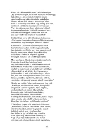 205
Hát ez volt, aki most Odüszeuszt korholta keményen:
„Ej, nyomorult idegen, mit akarsz, bizonyára bolond vagy;
kedved nincs a kovácsműhelybe kerülni aludni,
vagy fogadóba, de inkább itt szájalsz szakadatlan,
bátran a sok-sok férfi között, s nem retteg a lelked.
Lám, az eszed megszállta a bor, vagy mindig ilyen volt,
mint most, s ez késztet butaságokat összelocsogni.
Vagy tán őrjöngsz, mert Íroszt leütötted, a koldust?
Gyorsan akadhat olyan, ki erősebb, mint ez az Írosz,
izmos két kézzel koppant koponyádra, bezúzza,
és a saját véredbe keverve kiver palotánkból.”
Görbén fölfele nézve felelt leleményes Odüsszeusz:
„Várj, szuka, elmegyek és elmondom Télemakhosznak,
mit mondasz, hogy szétvágjon darabokra azonnal.”
Ezt mondván Odüszeusz szétrebbentette a nőket.
Szertefutottak a házban, minden tagjuk elernyedt,
úgy riadoztak, mert hitték, hogy igaz szavakat mond.
Ő pedig ott ragyogott lobogó lángok közelében,
állt és nézte a többieket, míg szíve egyében
töprengett, mi nem is lett később teljesületlen.
Most sem hagyta Athéné, hogy szűnjék meg a kérők
lélekemésztő ócsárlása: hatoljon a bántás
még mélyebbre szivébe az isteni hős Odüszeusznak.
Eurümakhosz, Polübosz fia kezdett szólani köztük,
szurkálván Odüszeuszt, nevetést ébresztve körükben:
„Büszke királynő sok kérője, figyelj a szavamra,
hadd mondom ki, amit kebelemben sürget a lelkem.
Íme, nem isten nélkül jött ez az ember Odüsszeusz
házához, mert hisz feje fénylik, akárcsak a fáklyák,
- mert nincs már egy szál haja sem letarolt koponyáján.”
Mondta, s a várdúló Odüszeuszhoz azonnal ekép szólt:
„Hát idegen, tán fölvennélek; mondd, beszegődnél
szolgámnak szántóm végébe? A béred elég lesz,
szedhetnéd a tövist, ültetnél fákat a földbe.
Esztendőre elég eledelt adnék neked akkor,
és tested köribé köntöst, lábadra sarút is.
Csakhogy mást se tanultál, mint ami rút, nem is óhajtsz
nézni a munka után, inkább koldulni szeretnél,
községben könyörögve, mohó hasadat teletömni.”
Válaszul erre eképen szólt leleményes Odüsszeusz:
„Eurümakhosz, bárcsak vetekednénk ketten a fűben,
szép tavasz évadján, amikor megnyúlik a nappal:
és kitünő-hajlású sarló volna kezemben
és a tiédben is, így kisérelnők meg a munkát
étlen, egész estig, s körülöttünk volna elég fű.
Vagy két jó ökröt ha követnünk kéne ekével,
szép nagyokat, selymes füveken hízott ragyogókat,
 