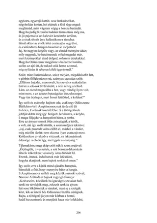 206
egykoru, egyerejű kettőt, sose lankadozókat,
négyholdas kerten, hol ekének a föld röge enged:
meglátnád, mint vágnám végig a hosszu barázdát.
Hogyha pedig Kronión hadakat támasztana még ma,
és jó pajzzsal a két kelevéz kezeimbe kerülne,
és a sisak tömör érce halántékomra simulna:
látnál akkor az elsők közt csatazajba vegyülni,
és csúfondáros hangon hasamat se csepülnéd.
Jaj, be nagyon dölyfös vagy, az elméd mennyire ádáz;
míly nagynak, be hatalmasnak véled magadat már,
mert kicsinyekkel akad dolgod, sohasem derekakkal.
Hogyha Odüsszeusz megjönne s hazaérne honába,
széles az ajtó itt, de neked szűk lenne azonnal,
míg nyílásán át sebesen kifelé igyekeznél.”
Szólt; mire Eurümakhosz, szive mélyén, mégdühösebb lett,
s görbén fölfele nézve reá, szárnyas szavakat szólt:
„Ellátom bajodat, nyomorult, ha szavalsz szakadatlan
bátran a sok-sok férfi között, s nem retteg a lelked.
Lám, az eszed megszállta a bor, vagy mindig ilyen volt,
mint most, s ez késztet butaságokat összelocsogni.
Vagy tán őrjöngsz, mert Íroszt leütötted, a koldust?”
Így szólt és zsámolyt hajitott oda; csakhogy Odüsszeusz
Dúlikhion-beli Amphinomosznak térde elé ült
hirtelen, Eurümakhosztól félve. S a töltögetőnek
jobbját dobta meg így: bongott, lezuhanva, a kelyhe,
ő maga följajdulva hanyatlott hátra, a porba.
Erre az árnyas termek ölén zsivajogtak a kérők,
s volt, aki így szólt köztük, a szomszédjára tekintve:
„Jaj, csak pusztult volna előbb el, máshol a vándor,
még mielőtt ideért: nem okozna ilyen csatazajt most.
Koldusokon civakodva vitázunk, és lakománknak
édessége is elvész így, mert győz a silányság.”
Télemakhosz meg ekép szólt nékik szent erejével:
„Őrjöngtök, ti veszettek, a sok borozás-lakomázás
látszik lelketeken: valamely isten dühösít fel.
Ettetek, ittatok, indulhattok már lefeküdni,
hogyha akarjátok; nem hajtok senkit el innen.”
Így szólt; erre a kérők mind ajkukba haraptak,
bámulták a fiút, hogy mennyire bátor a hangja.
S Amphinomosz szólalt meg köztük szónoki szóval,
Níszosz Arétiadész bajnok ragyogó fiusarja:
„Kedveseim, közülünk ha igazságos szavakat hall,
senki ne sértődjék meg, zokszót senkise ejtsen:
hát sose lökdössétek a vándort, mást se a szolgák
közt, kik az isteni hős Odüszeusz házába sürögnek.
Rajta, a töltögető járjon már körben a borral,
hadd loccsantsunk és menjünk haza már lefeküdni;
 