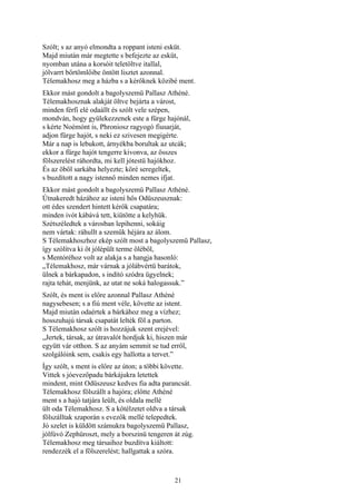 21
Szólt; s az anyó elmondta a roppant isteni esküt.
Majd miután már megtette s befejezte az esküt,
nyomban utána a korsóit teletöltve itallal,
jólvarrt bőrtömlőibe öntött lisztet azonnal.
Télemakhosz meg a házba s a kérőknek közibé ment.
Ekkor mást gondolt a bagolyszemü Pallasz Athéné.
Télemakhosznak alakját öltve bejárta a várost,
minden férfi elé odaállt és szólt vele szépen,
mondván, hogy gyülekezzenek este a fürge hajónál,
s kérte Noémónt is, Phroniosz ragyogó fiusarját,
adjon fürge hajót, s neki ez szivesen megigérte.
Már a nap is lebukott, árnyékba borultak az utcák;
ekkor a fürge hajót tengerre kivonva, az összes
fölszerelést ráhordta, mi kell jótestü hajókhoz.
És az öböl sarkába helyezte; köré seregeltek,
s buzdított a nagy istennő minden nemes ifjat.
Ekkor mást gondolt a bagolyszemü Pallasz Athéné.
Útnakeredt házához az isteni hős Odüszeusznak:
ott édes szendert hintett kérők csapatára;
minden ivót kábává tett, kiütötte a kelyhük.
Szétszéledtek a városban lepihenni, sokáig
nem vártak: ráhullt a szemük héjára az álom.
S Télemakhoszhoz ekép szólt most a bagolyszemü Pallasz,
így szólítva ki őt jólépült terme öléből,
s Mentóréhoz volt az alakja s a hangja hasonló:
„Télemakhosz, már várnak a jólábvértü barátok,
ülnek a bárkapadon, s indító szódra ügyelnek;
rajta tehát, menjünk, az utat ne soká halogassuk.”
Szólt, és ment is előre azonnal Pallasz Athéné
nagysebesen; s a fiú ment véle, követte az istent.
Majd miután odaértek a bárkához meg a vízhez;
hosszuhajú társak csapatát lelték föl a parton.
S Télemakhosz szólt is hozzájuk szent erejével:
„Jertek, társak, az útravalót hordjuk ki, hiszen már
együtt vár otthon. S az anyám semmit se tud erről,
szolgálóink sem, csakis egy hallotta a tervet.”
Így szólt, s ment is előre az úton; a többi követte.
Vittek s jóevezőpadu bárkájukra letettek
mindent, mint Odüszeusz kedves fia adta parancsát.
Télemakhosz fölszállt a hajóra; előtte Athéné
ment s a hajó tatjára leült, és oldala mellé
ült oda Télemakhosz. S a kötélzetet oldva a társak
fölszálltak szaporán s evezők mellé telepedtek.
Jó szelet is küldött számukra bagolyszemü Pallasz,
jólfúvó Zephüroszt, mely a borszinü tengeren át zúg.
Télemakhosz meg társaihoz buzdítva kiáltott:
rendezzék el a fölszerelést; hallgattak a szóra.
 