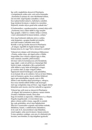 210
Így szólt; meghallotta okosszivü Pénelopeia,
s szolgaleányát szídta ezért, szót szólva kimondta:
„Szemtelen és pimasz eb, nem titkolhattad előlem,
mit míveltél: majd fejeden száradhat a véred;
hisz tudnod kellett neked is, hallottad a számból,
hogy kérdezni kivánom e vándort itt a teremben
férjemről, miután súlyos gond terhe szakadt rám.”
S Eurünoméhoz, a gazdasszonyhoz, azonnal ekép szólt:
„Eurünomé, hozz széket idébb és tégy tetejébe
lágy gyapjút, s üljön le a vándor, hallja a szómat,
s mert sokmindenről kívánom kérdeni, szóljon.”
Erre meg Eurünomé odahozta sietve a széket,
szép faragottat, s gyapjas bundát tett tetejébe;
arra leült azután a sokattűrt isteni férfi.
Köztük a szót így kezdte okosszivü Pénelopeia:
„Jó idegen, legelőbb én foglak kérdeni téged:
honnan jössz te, ki vagy? hol a városod és a szülőid?
Válaszul erre eképen szólt leleményes Odüsszeusz:
„Úrnőm, ember nincs, aki téged széles e földön
megszólhat, hisz a híred a tágterü égig is elhat,
mint valamely istenfélő, jóhírü királyé,
törvényt védve ki kormányozza erős birodalmát,
nagy népét: s neki ott ad bőven a barnarögű föld
búzát és árpát, roskadnak a fák a gyümölcstől,
ellik időben a nyáj, halat ad bőséggel a tenger,
jó vezetése alatt, és népe virágzik erőben.
Éppenezért másról kérdezgess csak palotádban,
és ne kutasd, kik az én szüleim s hol az én honi földem,
mert nő bennem a gyász, ha az emléket felidézed:
úgyis igen soksóhajtásu vagyok; nem is illik
ülnöm a más házában ekép nyöszörögve, zokogva,
hisz rossz mérték-nélkül örökké csak keseregni:
mert egy szolgaleány még azt hiszi, vagy magad, úrnőm:
könnyben azért úszom, mert bor nehezült az agyamra.”
Válaszul így szólt most az okosszivü Pénelopeia:
„Jó idegen, deli termetem és alakom s nemes elmém
elvették a haláltalan istenek, Ílion ellen
hogy kivonultak az argosziak, s Odüszeusz is, a férjem.
Hogyha megérkeznék s ő óvná életem újra,
akkor a hírem szebb is lenne, nagyobb is ezentúl.
Így csak gyötrődöm, mivel isten bajbaborított.
Mert kit a szomszédos szigetek csak körben uralnak,
Dúlikhion, Számé, s erdőboritotta Zakünthosz,
és ki csak itt él, messzirelátszó szép Ithakában,
mind megkér, noha nem kívánom s házam emészti.
S nincs gondom vendégre, sem arra, ki oltalomért jön
hozzám, sem hírnökre, ki nép dolgában igyekszik:
 