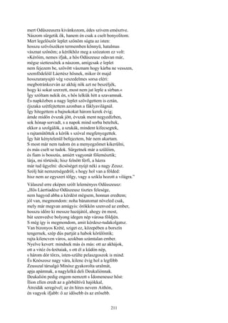 211
mert Odüszeuszra kivánkozom, édes szívem emésztve.
Nászom sürgetik ők, hanem én csak a cselt bonyolítom.
Mert legelőször leplet szőnöm súgta az isten:
hosszu szövőszéken termemben könnyü, hatalmas
vásznat szőnöm; a kérőkhöz meg a szózatom ez volt:
»Kérőim, nemes ifjak, a hős Odüszeusz odavan már,
mégse siettessétek a nászom, amígcsak e leplet
nem fejezem be, szövött vásznam hogy kárba ne vesszen,
szemfödeléül Láertész hősnek, mikor őt majd
hosszuranyujtó vég veszedelmes sorsa eléri:
megbotránkozván az akháj nők azt ne beszéljék,
hogy ki sokat szerzett, most nem jut leple a sírban.«
Így szóltam nekik én, s hős lelkük hitt a szavamnak.
És napközben a nagy leplet szövögettem is eztán,
éjszaka szétfejtettem azonban a fáklyavilágnál.
Így hitegettem a bajnokokat három kerek évig;
ámde midőn évszak jött, évszak ment negyedízben,
sok hónap sorvadt, s a napok mind sorba beteltek,
ekkor a szolgálók, a szukák, mindent kifecsegtek,
s rajtamütöttek a kérők s szóval megfenyegettek.
Így hát kénytelenül befejeztem, bár nem akartam.
S most már nem tudom én a menyegzőmet kikerülni,
és más cselt se tudok. Sürgetnek már a szülőim,
és fiam is bosszús, amiért vagyonát fölemésztik;
látja, mi történik; hisz felnőtt férfi, a házra
már tud ügyelni: dicsőséget nyújt néki a nagy Zeusz.
Szólj hát nemzetségedről, s hogy hol van a földed:
hisz nem az egyszeri tölgy, vagy a szikla hozott a világra.”
Válaszul erre eképen szólt leleményes Odüsszeusz:
„Hős Láertiadész Odüszeusz tisztes felesége,
nem hagyod abba a kérdést mégsem, honnan eredtem;
jól van, megmondom: noha bánatomat növeled csak,
mely már megvan amúgyis: örökkön szenved az ember,
hosszu időre ki messze hazájától, ahogy én most,
bút szenvedve bolyong idegen nép városa földjén.
S még így is megmondom, amit kérdesz-tudakolgatsz.
Van bizonyos Krété, sziget ez, közepében a borszín
tengernek, szép dús partját a habok körülöntik;
rajta kilencven város, azokban számtalan ember.
Nyelve kevert: mindnek más és más: ott az akhájok,
ott a vitéz ős-krétaiak, s ott él a küdón nép,
s három dór törzs, isten-szülte pelaszgoszok is mind.
És Knószosz nagy vára, kilenc évig hol a legfőbb
Zeusszal társalgó Mínósz gyakorolta uralmát,
apja apámnak, a nagylelkű deli Deukaliónnak.
Deukalión pedig engem nemzett s Ídomeneusz hőst:
Ílion ellen eredt az a görbültívü hajókkal,
Átreidák seregével; az én híres nevem Aithón,
én vagyok ifjabb: ő az idősebb és az erősebb.
 