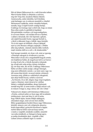 212
Hát ott láttam Odüsszeuszt én, s neki kincseket adtam.
Mert őt krétai földre is elhajtotta a szélvész,
míg tört Trója felé, lesodorta Maleia fokáról;
Amníszoszba, nehéz kikötőbe, hol Eileithűia
szép barlangja van; és nehezen menekült a viharból.
Ídomeneuszt tudakolta, amint várunkba belépett,
mondta, hogy ő régtől tisztelt vendégi barátja.
Csakhogy tíz-tizenegy nap is eltelt már, hogy az onnan
Ílion ellen eredt el a görbültívü hajókkal.
Hát palotánkba vezettem s jól megvendégeltem,
és szivesen láttam: volt minden bőven a házban;
s adtam a társainak, kik véle hajóztak a gályán,
sok néptől-beszedett lisztet, ragyogó boritalt is,
s ökröt is áldozatul, hogy a lelkük vágya beteljék.
Tíz és két napot ott töltöttek a fényes akhájok:
mert az erős Boreász ottfogta csapatjuk: a földön
állni alig tudtunk, valamely daimón dühe tombolt;
majd váratlan elállt az a szél, s ők útnakeredtek.”
Sok hazugot mondott, mi olyan volt, mint az igazság:
s Pénelopé zokogott és olvadozott a szavára.
Mint mikor olvad a hó a magasbadöfő hegyek ormán,
mit Zephürosz hullat, de megolvaszt kélve az Eurosz:
és míg olvad a hó, a folyók duzzadva rohannak:
így olvadt neki szép orcája a könny özönében,
így sírt férje után, aki ott ült. Csakhogy Odüsszeusz
bárha szivében szánta nyögő, zokogó feleségét,
meg nem rebbentette szemét, s az mint szaru vagy vas
állt szeme-héja között: ravaszul rejtette a könnyét.
Asszonya meg, jóllakva a sokkönnyű zokogással,
újra ekép fordult hozzá, szólalva szavával:
„Azt hiszem, itt az idő, idegen, hogy megvizsgáljam,
vajjon a férjemet, isteni társaival te valóban
láttad-e vendégül palotádban, ahogy kijelented;
mondd meg hát: az uram testén a ruhája milyen volt,
és milyen ő maga is, meg a társai, kik vele voltak.”
Válaszul erre eképen szólt leleményes Odüsszeusz:
„Úrnőm, szörnyü nehéz az ilyen nagy idő tovatűntén
emlékeznem: mert már húsz év telt el azóta,
hogy fölkélt útjára, hazám földjét odahagyta;
elmondom mégis, mint szívem festi elémbe.
Bíbor gyapjuköpenyt hordott fényes nagy Odüsszeusz,
kétrétűt: aranyos csat volt a köpenybe akasztva
kettős kapcsokkal, gyönyörű diszitéssel a lapján:
mellső lábaival foltos szarvast kutya tartott,
s marta a vergődőt; mindenki csodálta: aranyból
van noha mindkettő, ez fojtogat és harap egyre,
az pedig elszabadulni akar, vergődik a lába.
Láttam erősen csillámló ingét is a testén:
 