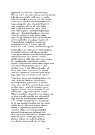 213
éppenolyan volt, mint száraz hagymának a héja.
Oly puha volt, és mint a nap, úgy ragyogott az a szép ing:
ó, be sok asszony is állta körül, bámulva csodálta.
Mást mondok neked én, te pedig vesd jól a szivedbe.
Nem tudom, ezt hordotta-e testén itthon Odüsszeusz,
vagy pedig egy társ adta-e néki, mikor kihajózott,
vagy vendéglátója, hisz oly sok volt a barátja
néki: akhájok közt mását sose könnyü találni.
Lám, adtam magam is kardot kettős köpenyeggel
néki, amely bíborszinü volt, és hosszu nagy inget,
s tisztesen indítottam el aztán, jópadu bárkán.
Ment vele egy hiradója; kevéssel volt csak idősebb:
erről is megmondom néked, hogy milyen is volt.
Válla kerek, haja göndörfürtös, barna a bőre,
Eurübatésznak hívták: őt kedvelte leginkább
minden társa között Odüszeusz, mert lelkük is egy volt.”
Szólt; s abban vágy ébredt még hevesebb zokogásra,
mert mikről Odüszeusz szólt, ráismert a jelekre.
S hogy gyönyörére betelt már sokkönnyű zokogással,
válaszul így fordult hozzá, szólalva szavával:
„Jó idegen, hiszen eddig is úgy szánt téged a szívem,
légy most házamban tisztelt és drága barát is;
mert hisz amelyről szólsz, a ruhát neki én magam adtam,
össze a termemben hajtottam, kapcsot is adtam
díszül rá. Hanem őt soha többé nem fogadom már
itthon, amint hazatér szeretett mezejére honának.
Mert rossz végzete űzte Odüsszeuszt görbe hajóján,
hogy meglássa az Átok-Tróját, vesszen e név is!”
Válaszul erre eképen szólt leleményes Odüsszeusz:
„Hős Láertiadész Odüszeusz tisztes felesége,
arcod szép bőrét ne gyötörd, lelked se epesszed
sírva a férjed után. Noha nem rosszallom e dolgot:
mert hisz még egy más férjért is sírna az asszony,
hogyha az elpusztul, kinek ő szerelembe fiút szült;
hát még érte, ki, úgy mondják, istenre hasonlít.
Mégis: szűntesd már zokogásod, a szómra figyelj csak:
mert igazat mondok neked én, sose rejtem előled,
hogy hallottam, már hazatérőben van Odüsszeusz,
s itt a közelben, a theszprótok dús városa földjén
él: sok szép ragyogó kincset hoz majd haza onnan;
gyűjti a nép közt. Elvesztette azonban a kedves
társakat és üreges bárkáját borszinü áron;
Thrínakiét elhagyva, mivel rá megharagudtak
Zeusz és Éeliosz, mert ennek a barmait ették
társai meg, s most mind odavesztek a sokzaju árban;
őt szárazra vetette a hullám, gálya-gerincen,
phaiákok földjére, kik istenhez közel állnak,
s őt valamint istent tisztelték ott a szivükben,
 