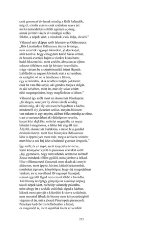 215
csak gonoszat kívánnak mindig a földi halandók,
míg él, s holta után is csak szidalom szava éri:
ám ki nemeslelkű s eltölti egészen a jóság,
annak jó hírét viszik el vendégei széles
földön, a népek közt, s mindenki csak áldja, dicséri.”
Válaszul erre eképen szólt leleményes Odüsszeusz:
„Hős Láertiadész Odüszeusz tisztes felesége,
nem szeretek ragyogó takarókat, jó derekaljat,
attól kezdve, hogy elhagytam Krété havas ormát,
és hosszú-evezőjü hajón a vizekre kiszálltam;
hadd fekszem hát, mint ezelőtt, álmatlan az éjben:
sokszor töltöttem már éjt hitvány heverőkön,
s úgy vártam be a széptrónszékű isteni Hajnalt.
Lábfürdőt se nagyon kívánok már a szivemben,
és szolgáló nő ne is érinthesse a lábam,
egy se közűlük, akik rendben tartják palotádat;
csak ha van éltes anyó, aki gondos, tudja a dolgát,
és aki szívében, mint én, már oly sokat eltűrt:
néki megengedném, hogy megfürdesse a lábam.”
Válaszul így szólt most az okosszivü Pénelopeia:
„Jó idegen, sose járt íly elmés távoli vendég
nálam még, akit íly szivesen befogadtam a házba;
mindenről oly jóeszüen szólsz, annyira bölcsen;
van nekem itt egy anyóm, akiben bölcs mindig az elme,
s azt a szerencsétlent aki dédelgetve nevelte,
karjai közt dajkálta, mihelyt megszülte az anyja:
lábadat ő megmossa, a lábán bár alig áll már.
Állj föl, okosszivü Eurükleia, s mosd le a gazdád
évtársát tüstént: mert hisz bizonyára Odüsszeusz
lába is éppenilyen most már, meg a két keze szintén:
mert hisz a sok baj közt a halandó gyorsan öregszik.”
Így szólt; és az anyó, arcát tenyerébe temetve,
forró könnyeket ejtett és panaszos szavakat szólt:
„Jaj, gyerekem, hogy nem tehetek semmitse teérted!
Zeusz mindenki fölött gyűlöl, noha jámbor a lelked.
Hisz villámszerető Zeusznak nem akadt aki annyit
áldozzon, mint épp te, kivánt, kitünő hekatombát,
combokat égetvén, könyörögve, hogy érj nyugodalmas
vénkort, és te nevelhesd föl ragyogó fiusarjad;
s most egyedül téged nem ereszt többé a hazádba.
Tán bizony őt éppígy gúnyolja az asszonyi népség
távoli népek közt, ha belép valamely palotába,
mint ahogy itt e szukák csúfoltak téged a házban,
kiknek most gúnyját s kikerülni kivánva szidalmát,
nem mosatod lábad; de bizony nem kényszerüségből
végzem el én, mit a jóeszü Pénelopeia parancsolt.
Pénelopé kedvéért is lefürösztöm a lábad,
és magamért is, mert sajnállak tiszta szivemből
 