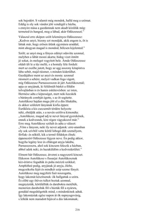 216
sok bajodért. S valamit még mondok, halld meg a szómat.
Eddig is oly sok vándor jött vendégül e házba,
s ennyire mása a gazdámnak nem akadt közülük még:
termeted és hangod, meg a lábad, akár Odüszeuszé.”
Válaszul erre eképen szólt leleményes Odüsszeusz:
„Kedves anyó, bizony ezt mondják, akik engem is, őt is
láttak már, hogy erősen ütünk egymásra uraddal,
mint ahogyan magad is mondod, bölcsen kijelented.”
Szólt; az anyó meg a fényes edényt odavitte azonnal,
melyben a lábát mosni akarta; hideg vizet öntött
jó sokat, és meleget vegyitett bele. Ámde Odüsszeusz
oldalt ült le a tűz mellé, s a homály fele fordult:
mert az eszébe jutott, hogy az agg asszony kitapintva
lába sebét, majd ráismer, s minden kiderülhet.
Gazdájához ment az anyó és mosta: azonnal
ráismert a sebére, melyet vadkan foga vágott,
míg Odüszeusz Parnasszoszon át járt Autolükosznál;
apja ez anyjának, ki felülmúlt bárkit a földön
tolvajlásban is és hamis eskütevésben: az isten,
Hermész adta e képességet, mert neki kecskék
s bárányok combját égette, s az őt segitette.
Autolükosz hajdan maga jött el a dús Ithakába,
és akkor született lányának kisfia éppen:
Eurükleia a kis csecsemőt térdére helyezte
néki, ebédjük után, s a nevén szólítva kimondta:
„Autolükosz, magad adj te nevet lányod gyerekének,
ennek a kedvesnek, kire régen vágyakozol már.”
Erre meg Autolükosz szólalt és adta a választ:
„Vőm s lányom, neki íly nevet adjatok: erre-utamban
oly sok szívből vette körül lobogó düh személyem,
férfiak- és nőktől, kik a termő földeken élnek:
éppenezért Odüszeusz légyen neve. Én pedig akkor,
hogyha legény lesz és ellátogat anyja lakába,
Parnasszoszra, ahol sok kincsem fekszik a házban,
abbol adok neki, és hazaküldöm a kedvrederültet.”
Elment hát Odüszeusz, átvenni a nagyszerü kincset.
Ekkoron Autolükosz s fiusarjai Autolükosznak
kéz-érintve fogadták és puha mézizü szókkal;
Amphitheé pedig, anyjának jó anyja, ölelte,
megcsókolta fejét és mindkét szép szeme fényét.
Autolükosz meg nagyhírű fiait noszogatta,
hogy lakomát készítsenek: ők hallgattak a szóra.
És elibé egy ötéves tulkot hoztak azonnal,
megnyúzták, körülállták és darabokra metélték,
mesterien darabolták föl s húzták föl a nyársra,
gonddal megsütögették mind, s mindenkinek adtak.
Így lakomáztak egész napon át ők napnyugovásig,
s lelkük nem maradott híjával a dús lakomának;
 