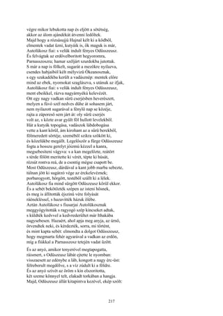 217
végre mikor lebukotta nap és eljött a sötétség,
akkor az álom ajándékát átvenni ledőltek.
Majd hogy a rózsásujjú Hajnal kélt ki a ködből,
elmentek vadat űzni, kutyáik is, ők maguk is már,
Autolükosz fiai: s velük indult fényes Odüsszeusz.
És felvágtak az erdővelboritott hegyoromra,
Parnasszoszra; hamar széljárt szurdokba jutottak.
S már a nap is fölkelt, sugarát a mezőkre nyilazva,
csendes habjaiból kélt mélyvizü Ókeanosznak,
s egy szakadékba került a vadásznép: mentek előre
mind az ebek, nyomokat szaglászva, s utánuk az ifjak,
Autolükosz fiai: s velük indult fényes Odüsszeusz,
ment ebeikkel, rázva nagyárnyékú kelevézét.
Ott egy nagy vadkan sürü cserjésben heverészett,
melyen a fúvó szél nedves dühe át sohasem járt,
nem nyilazott sugarával a fénylő nap se közéje,
rajta a záporeső sem járt át: oly sürü cserjés
volt az, s közte avar gyűlt föl hullott levelekből.
Hát a kutyák topogása, vadászok lábdobogása
vette a kant körül, ám kirohant az a sűrü berekből,
fölmeredett sörtéje, szeméből szikra szökött ki,
és közelükbe megállt. Legelőször a fürge Odüsszeusz
fogta a hosszu gerelyt jóizmú kézzel a kanra,
megsebesíteni vágyva: s a kan megelőzte, reátört
s térde fölött meritette ki vérét, tépte ki húsát,
rézsút rontva reá, de a csontig mégse csapott be.
Most Odüszeusz, dárdával a kant jobb marba sebezte,
túlnan jött ki sugárzó vége az érckelevéznek;
porbarogyott, hörgött, testéből szállt ki a lélek.
Autolükosz fia mind sürgött Odüszeusz körül ekkor.
És a sebét bekötözték szépen az isteni hősnek,
és meg is állították éjszinü vére folyását
ráénekléssel, s hazavitték házuk ölébe.
Aztán Autolükosz s fiusarjai Autolükosznak
meggyógyították s ragyogó szép kincseket adtak,
s küldték kedvvel a kedvrederültet már Ithakába
nagysebesen. Hazaért, ahol apja meg anyja, az úrnő,
örvendtek neki, és kérdezték, sorra, mi történt,
és mint kapta sebét: elmondta a dolgot Odüsszeusz,
hogy megmarta fehér agyarával a vadkan az erdőn,
míg a fiúkkal a Parnasszosz tetején vadat űzött.
És az anyó, amikor tenyerével megtapogatta,
ráismert, s Odüszeusz lábát ejtette le nyomban:
visszaesett az edénybe a láb, kongott a nagy érc-üst:
félreborult megdőlve, s a víz zúdult ki a földre.
És az anyó szívét az öröm s kín elszoritotta,
két szeme könnyel telt, elakadt torkában a hangja.
Majd, Odüszeusz állát kitapintva kezével, ekép szólt:
 