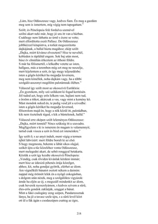 218
„Lám, hisz Odüsszeusz vagy, kedves fiam. Én meg a gazdám
meg sem is ismertem, míg végig nem tapogattam.”
Szólt; és Pénelopeia felé fordulva szemével
szólni akart neki már, hogy jó ura itt van a házban.
Csakhogy nem láthatta az úrnő s észre se vette;
mert elfordította eszét Pallasz. De Odüsszeusz
jobbkézzel kitapintva, a torkát megszoritotta
dajkájának, a ballal húzta magához; ekép szólt:
„Dajka, miért kívánsz elveszteni? Hisz te neveltél,
kebleden is tápláltál engem. Sok baj után most,
húsz év elmúltán érkeztem az itthoni földre.
S már ha fölismertél, s lelkedbe vetette az isten,
hallgass, más a teremben még ezt meg ne neszelje,
mert kijelentem a szót, és így megy teljesedésbe:
isten a gőgös kérőket ha megadja levernem,
meg nem kíméllek, noha dajkám vagy, ha a többi
szolgáló-asszonyt megölöm palotámnak ölében.”
Válaszul így szólt most az okosszivü Eurükleia:
„Én gyerekem, míly szó szökkent ki fogad keritésén.
Jól tudod azt, hogy erős lelkem van, hajlani nem tud,
s őrzöm a titkot, akárcsak a vas, vagy mint a kemény kő.
Mást mondok neked én, te pedig vesd jól a szivedbe:
isten a gőgös kérőket ha megadja leverned,
fölsorolom majd én, hogy a nők közül itt, palotádban,
kik nem tisztelnek téged, s kik a bűntelenek, halld.”
Válaszul erre eképen szólt leleményes Odüsszeusz:
„Dajka, miért tennéd? Nincs szükség itt a szavadra.
Megfigyelem s ki is ismerem én magam is valamennyit;
tartsd csak vissza a szót és bízd ezt isteneinkre.”
Így szólt ő; s az anyó indult, ment végig a termen
újból lábvízért: mert földre borult ki az első.
S hogy megmosta, bekente a lábát síkos olajjal,
székét újra a tűz közeléhez vonta Odüsszeusz,
mert melegedni akart, de sebét ronggyal betakarta.
Köztük a szót így kezdte okosszivü Pénelopeia:
„Vendég, csak röviden kívánlak kérdeni immár;
mert hisz az édesizű pihenés órája közelget,
ahhoz, kit, noha gondjai gyötrik, elérhet az álom.
Ám végnélküli bánatot osztott nékem a daimón:
nappal még örömöt lelek én a nyögő zokogásban,
s dolgom után nézek, meg a szolgálókra vigyázok:
ámde ha eljön az éj, s megszáll mindenkit az álom,
csak heverek nyoszolyámon, s kedves szívem a sűrű,
éles-erős gondok zaklatják, szaggat a bánat.
Mint a fakó csalogány zeng szépen, Pandareosznak
lánya, ha jő a tavasz szele újra, s a sűrü levél közt
ott ül a fák ágán s csodaszépen csattog az égre,
 