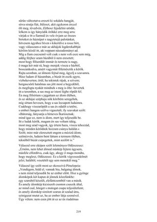 219
sűrűn változtatva ereszti ki sokdalu hangját,
sírva siratja fiát, Itüloszt, akit egykoron érccel
ölt meg, tévedvén, Zéthosz fejedelmi utódát,
lelkem is így hányódik örökké erre meg arra:
várjak-e itt a fiamnál és vele óvjam az összes
birtokot és háznépet s nagytetejű palotánkat,
hitvesem ágyához híven s kikerülve a rossz hírt,
vagy válasszam-e már az akhájok legderekabbját
kérőim közül itt, aki roppant nászadományt ad.
Míg a fiam csecsemő volt csak s nem volt esze sem még,
addig férjhez uram házából ő nem eresztett;
most hogy fölserdült immár és termete is nagy,
ő maga kér már rá, hogy menjek vissza e házból,
bosszankodva, amért vagyonát fölemésztik a kérők.
Rajta azonban, az álmom fejtsd meg, ügyelj a szavamra.
Húsz ludam él házamban, a búzát itt eszik egyre,
vízbekeverten; örül, ha tekintek rájuk, a szívem;
horgascsőrü hatalmas sas jött most a hegyekből,
és megfogta nyakát mindnek s meg is ölte: hevertek
itt a teremben, a sas meg az isteni légbe röpült fel.
Én meg fölsírtam s jajgattam az álom ölében,
és az akhájai széphaju nők köribém seregeltek,
míg sírtam hevesen, hogy a sas lecsapott ludaimra.
Csakhogy visszaröpült a sas és odaült a tetőre,
s emberi hangon szólva vigasztalt; íly szavakat szólt:
»Bátorság, lánysarja a hírneves Íkariosznak;
mind igaz ez, nem is álom, mert így teljesedik be.
Itt e ludak kérők, magam én sas voltam idáig,
most meg urad vagyok, így értem haza, vissza tehozzád,
hogy minden kérődnek hozzam csúnya halálát.«
Szólt; mire már eleresztett engem a mézizü álom;
szétnézvén, ludaim bent láttam a termem ölében,
teknőből búzát csipegettek, mint azelőtt is.”
Válaszul erre eképen szólt leleményes Odüsszeusz:
„Úrnőm, nem lehet álmod máskép fejteni úgysem,
másfele elfordítva, csak úgy, ahogy ő maga mondta,
hogy meglesz, Odüszeusz. Ez a kérők végveszedelmét
jelzi; haláltól, vesztétől egy sem menekül meg.”
Válaszul így szólt most az okosszivü Pénelopeia:
„Vendégem, hidd el, vannak hiu, balgatag álmok,
s nem mind teljesedik be az ember előtt. Hisz a gyönge
álomképek két kapun át jönnek közelünkbe:
egy szaruból készült, elefántcsontból van a másik.
És amely álomkép kicsiszolt csonton csuszik által,
az mind csal, hiteget s mutogat csupa teljesületlent;
és amely álomkép simitott szarun át szalad útra,
színigazat mutat az, ha az ember látja szemével.
Úgy vélem: nem ezen jött át ez az én riadalmas
 