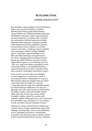 221
HUSZADIK ÉNEK
A KÉRŐK LEÖLÉSE ELŐTT
Kinn lefeküdt az előcsarnokban a fényes Odüsszeusz:
földre vetett cserzetlen ökörbőrt, és tetejébe
áldozatul hullt birkák gyapját dobta halomba;
s hogy lefeküdt már, Eurünomé betakarta köpennyel.
Ott feküdött s töprengve a kérők végveszedelmén,
virrasztott Odüszeusz. És jöttek a nők a teremből,
kik szerelemben a kérőkkel gyakran keveredtek;
jókedvük fennen ragyogott, s egymásra nevettek.
Lelke fölindult most kedves kebelében a hősnek;
hosszan hányta-vetette a lelkében s a szivében,
rontson-e már rájuk s a halált így ossza ki mindnek,
vagy még hagyja a dölyfös kérőkkel lefeküdni
egyszer s legvégül; s ugatott mellében a szíve.
Mint sok kölyke körül járó eb, hogyha először
lát embert, megugatja, dühvel nekiugrani készül:
benseje így ugatott, dühösen rosszalva a rosszat.
Majd mellére csapott s a szivét korholta szavával:
„Tűrj, szív, tűrtél már hajdan te kutyábbat is ennél,
aznap, hogy fölfalta a vad, féknélküli Küklópsz
nagyszerü társaimat, de te tűrtél, mígcsak az elme
nem vezetett ki a barlangból, noha hitted a véged.”
Szólt, szeretett szívét így fékezvén kebelében;
és szive meggyőzetve a szótól, tűrve csitult el,
várt makacsul; hanem ő hánykódott erre meg arra.
Mint ahogyan lobogó tűz lángján forgat egy ember
vérrel meg zsírral teli bendőt erre meg arra
s várja nagy-áhitozón, hogy már megsüljön egészen,
így forgott töprengve Odüsszeusz erre meg arra,
egymaga mint csap majd le kezével a szemtelenekre,
kik többen vannak; s most jött közelébe Athéné,
égből szállva alá, fölvette egy asszony alakját
és odaállt a fejéhez s hozzá íly szavakat szólt:
„Mondd, mindenki fölött gyászsorsu, miért virrasztasz?
Hisz palotádban vagy, feleséged is itt van a házban,
és fiad, oly kitünő, amilyent mindenki kivánna.”
Válaszul erre eképen szólt leleményes Odüsszeusz:
„Istennő, bizony ezt úgy mondtad mind, ahogy illik;
csakhogy azon hányódik a szívem most kebelemben,
mint is csaphatnék kezeimmel a szemtelenekre
és egyedül, míg nékik olyan nagy a számuk a házban.
S hozzá még komolyabb dolog is jár egyre fejemben:
 