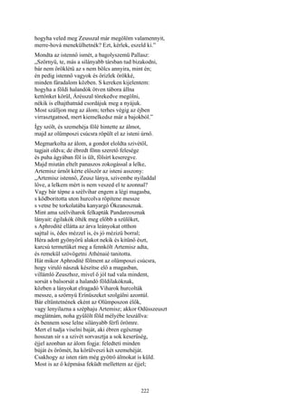 222
hogyha veled meg Zeusszal már megölöm valamennyit,
merre-hová menekülhetnék? Ezt, kérlek, eszeld ki.”
Mondta az istennő ismét, a bagolyszemü Pallasz:
„Szörnyü, te, más a silányabb társban tud bizakodni,
bár nem öröklétű az s nem bölcs annyira, mint én;
én pedig istennő vagyok és őrizlek örökké,
minden fáradalom közben. S kereken kijelentem:
hogyha a földi halandók ötven tábora állna
kettőnket körül, Árésszal törekedve megölni,
nékik is elhajthatnád csordájuk meg a nyájuk.
Most szálljon meg az álom; terhes végig az éjben
virrasztgatnod, mert kiemelkedsz már a bajokból.”
Így szólt, és szemehéja fölé hintette az álmot,
majd az olümposzi csúcsra röpült el az isteni úrnő.
Megmarkolta az álom, a gondot eloldta szivétől,
tagjait oldva; de ébredt fönn szerető felesége
és puha ágyában föl is ült, fölsírt keseregve.
Majd miután eltelt panaszos zokogással a lelke,
Artemisz úrnőt kérte először az isteni asszony:
„Artemisz istennő, Zeusz lánya, szivembe nyiladdal
lőve, a lelkem mért is nem veszed el te azonnal?
Vagy bár tépne a szélvihar engem a légi magasba,
s ködboritotta uton hurcolva röpítene messze
s vetne be torkolatába kanyargó Ókeanosznak.
Mint ama szélviharok felkapták Pandareosznak
lányait: égilakók ölték meg előbb a szülőket,
s Aphrodité ellátta az árva leányokat otthon
sajttal is, édes mézzel is, és jó mézizü borral;
Héra adott gyönyörű alakot nekik és kitünő észt,
karcsú termetüket meg a fennkölt Artemisz adta,
és remekül szövögetni Athénaié tanitotta.
Hát mikor Aphrodité fölment az olümposzi csúcsra,
hogy viruló nászuk készítse elő a magasban,
villámló Zeuszhoz, mivel ő jól tud vala mindent,
sorsát s balsorsát a halandó földilakóknak,
közben a lányokat elragadó Viharok hurcolták
messze, a szörnyü Erínüszeket szolgálni azontúl.
Bár eltűntetnének eként az Olümposzon élők,
vagy lenyilazna a széphaju Artemisz; akkor Odüsszeuszt
meglátnám, noha gyűlölt föld mélyébe leszállva:
és bennem sose lelne silányabb férfi örömre.
Mert el tudja viselni baját, aki ébren egésznap
hosszan sír s a szivét sorvasztja a sok keserűség,
éjjel azonban az álom fogja: feledteti minden
búját és örömét, ha körülveszi két szemehéját.
Csakhogy az isten rám még gyötrő álmokat is küld.
Most is az ő képmása feküdt mellettem az éjjel;
 