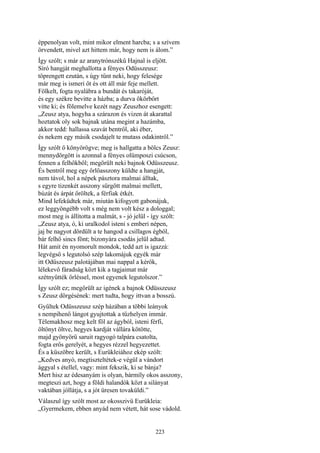 223
éppenolyan volt, mint mikor elment harcba; s a szívem
örvendett, mivel azt hittem már, hogy nem is álom.”
Így szólt; s már az aranytrónszékű Hajnal is eljött.
Síró hangját meghallotta a fényes Odüsszeusz:
töprengett ezután, s úgy tűnt neki, hogy felesége
már meg is ismeri őt és ott áll már feje mellett.
Fölkelt, fogta nyalábra a bundát és takaróját,
és egy székre bevitte a házba; a durva ökörbőrt
vitte ki; és fölemelve kezét nagy Zeuszhoz esengett:
„Zeusz atya, hogyha a szárazon és vizen át akarattal
hoztatok oly sok bajnak utána megint a hazámba,
akkor tedd: hallassa szavát bentről, aki éber,
és nekem egy másik csodajelt te mutass odakintről.”
Így szólt ő könyörögve; meg is hallgatta a bölcs Zeusz:
mennydörgött is azonnal a fényes olümposzi csúcson,
fennen a felhőkből; megörült neki bajnok Odüsszeusz.
És bentről meg egy őrlőasszony küldte a hangját,
nem távol, hol a népek pásztora malmai álltak,
s egyre tizenkét asszony sürgött malmai mellett,
búzát és árpát őröltek, a férfiak étkét.
Mind lefeküdtek már, miután kifogyott gabonájuk,
ez leggyöngébb volt s még nem volt kész a dologgal;
most meg is állította a malmát, s - jó jelül - így szólt:
„Zeusz atya, ó, ki uralkodol isteni s emberi népen,
jaj be nagyot dördült a te hangod a csillagos égből,
bár felhő sincs fönt; bizonyára csodás jelül adtad.
Hát amit én nyomorult mondok, tedd azt is igazzá:
legvégső s legutolsó szép lakomájuk egyék már
itt Odüszeusz palotájában mai nappal a kérők,
lélekevő fáradság közt kik a tagjaimat már
szétnyűtték őrléssel, most egyenek legutolszor.”
Így szólt ez; megörült az igének a bajnok Odüsszeusz
s Zeusz dörgésének: mert tudta, hogy ittvan a bosszú.
Gyűltek Odüsszeusz szép házában a többi leányok
s nempihenő lángot gyujtottak a tűzhelyen immár.
Télemakhosz meg kelt föl az ágyból, isteni férfi,
öltönyt öltve, hegyes kardját vállára kötötte,
majd gyönyörű saruit ragyogó talpára csatolta,
fogta erős gerelyét, a hegyes rézzel hegyezettet.
És a küszöbre került, s Eurükleiához ekép szólt:
„Kedves anyó, megtiszteltétek-e végül a vándort
ággyal s étellel, vagy: mint fekszik, ki se bánja?
Mert hisz az édesanyám is olyan, bármíly okos asszony,
megteszi azt, hogy a földi halandók közt a silányat
vaktában jóllátja, s a jót üresen tovaküldi.”
Válaszul így szólt most az okosszivü Eurükleia:
„Gyermekem, ebben anyád nem vétett, hát sose vádold.
 