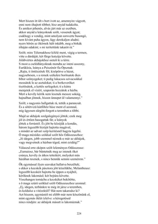 224
Mert hiszen itt ült s bort ivott az, amennyire vágyott,
enni nem óhajtott többet; hisz anyád tudakolta.
És amikor pihenés, alvás járt már az eszében,
akkor anyád a leányoknak szólt, vessenek ágyat;
csakhogy a vendég, mint amolyan sorsverte busongó,
nem kívánt puha ágyon, lágy derekaljon aludni;
nyers bőrén az ökörnek hált inkább, meg a birkák
irháján odakint; s mi terítettünk takarót rá.”
Szólt; mire Télemakhosz kifelé ment, végig a termen,
vitte a dárdáját; két fürge kutyája követte.
Jólábvértes akhájokhoz sietett ki a térre.
S most a cselédlányoknak mondta az isteni asszony,
Eurükleia, leánya a Peiszénór fia Ópsznak:
„Rajta, ti öntözzétek föl, kisöpörve a házat,
nagysebesen, s a remek székekre borítsatok ékes
bíbor szőnyegeket; ti pedig lukacsos szivacsokkal
mossátok le az asztalokat; ti a borkeverőket
tisztítsátok, a kettős serlegeket; ti a kútra
menjetek el vízért, szaporán hozzátok a házba.
Mert a kevély kérők nem lesznek messze sokáig,
hajnalban jönnek, hiszen ünnepet ül valamennyi.”
Szólt; s nagyonis hallgattak rá, tették a parancsát.
És a sötétvizü kútfőhöz húsz ment el azonnal,
míg ügyesen sürgött-forgott a teremben a többi.
Majd az akhájok szolgalegényei jöttek; ezek meg
jól és értően hasogattak fát; a leányok
jöttek a forrástól. És jött be közéjük a kondás,
három legszebb hízóját hajtotta magával,
s mindet az udvari szép keritésnél hagyta legelni.
Ő maga mézédes szókkal szólt hős Odüszeuszhoz:
„Jó idegen, jobb szemmel néznek-e már az akhájok,
vagy megvetnek a házban téged, mint ezidáig?”
Válaszul erre eképen szólt leleményes Odüsszeusz:
„Eumaiosz, bár büntetnék meg az istenek őket
csúnya, kevély és átkos tetteikért, melyeket más
házában tesznek, s nincs bennük semmi szemérem.”
Ők egymással ilyen szavakat hallatva beszéltek;
s ekkor a kecskék pásztora jött közelükbe, Melantheusz:
legszebb kecskéit hajtotta be éppen a nyájból,
kérőknek lakomául; két bojtára követte.
Visszhangos tornácba a kecskéket bekötötte,
s ő maga szúró szókkal szólt Odüszeuszhoz azonnal:
„Ej, idegen, terhünkre te még itt jársz a teremben,
és koldulsz a vitézektől? Hát nem takarodsz ki?
Azt hiszem, egymástól mi előbb már nem köszönünk el,
mint egymás öklét ízlelve: a kéregetésed
nincs rendjén: az akhájok másutt is lakomáznak.”
 