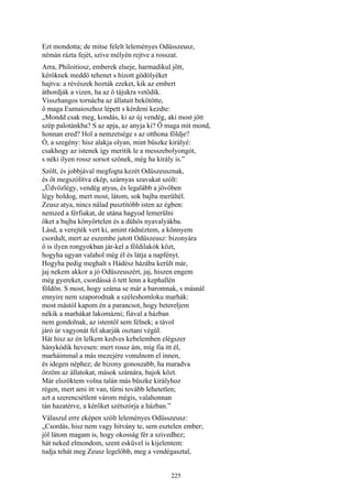 225
Ezt mondotta; de mitse felelt leleményes Odüsszeusz,
némán rázta fejét, szive mélyén rejtve a rosszat.
Arra, Philoitiosz, emberek elseje, harmadikul jött,
kérőknek meddő tehenet s hízott gödölyéket
hajtva: a révészek hozták ezeket, kik az embert
áthordják a vizen, ha az ő tájukra vetődik.
Visszhangos tornácba az állatait bekötötte,
ő maga Eumaioszhoz lépett s kérdeni kezdte:
„Mondd csak meg, kondás, ki az új vendég, aki most jött
szép palotánkba? S az apja, az anyja ki? Ő maga mit mond,
honnan ered? Hol a nemzetsége s az otthona földje?
Ó, a szegény: hisz alakja olyan, mint büszke királyé:
csakhogy az istenek így meritik le a messzebolyongót,
s néki ilyen rossz sorsot szőnek, még ha király is.”
Szólt, és jobbjával megfogta kezét Odüszeusznak,
és őt megszólítva ekép, szárnyas szavakat szólt:
„Üdvözlégy, vendég atyus, és legalább a jövőben
légy boldog, mert most, látom, sok bajba merültél.
Zeusz atya, nincs nálad pusztítóbb isten az égben:
nemzed a férfiakat, de utána hagyod lemerülni
őket a bajba könyörtelen és a dühös nyavalyákba.
Lásd, a verejték vert ki, amint rádnéztem, a könnyem
csordult, mert az eszembe jutott Odüszeusz: bizonyára
ő is ilyen rongyokban jár-kel a földilakók közt,
hogyha ugyan valahol még él és látja a napfényt.
Hogyha pedig meghalt s Hádész házába került már,
jaj nekem akkor a jó Odüszeuszért, jaj, hiszen engem
még gyereket, csordássá ő tett lenn a kephallén
földön. S most, hogy száma se már a baromnak, s másnál
ennyire nem szaporodnak a széleshomloku marhák:
most mástól kapom én a parancsot, hogy betereljem
nékik a marhákat lakomázni; fiával a házban
nem gondolnak, az istentől sem félnek; a távol
járó úr vagyonát fel akarják osztani végül.
Hát hisz az én lelkem kedves kebelemben elégszer
hánykódik hevesen: mert rossz ám, míg fia itt él,
marháimmal a más mezejére vonulnom el innen,
és idegen néphez; de bizony gonoszabb, ha maradva
őrzöm az állatokat, mások számára, bajok közt.
Már elszöktem volna talán más büszke királyhoz
régen, mert ami itt van, tűrni tovább lehetetlen;
azt a szerencsétlent várom mégis, valahonnan
tán hazatérve, a kérőket szétszórja a házban.”
Válaszul erre eképen szólt leleményes Odüsszeusz:
„Csordás, hisz nem vagy hitvány te, sem esztelen ember;
jól látom magam is, hogy okosság fér a szivedhez;
hát neked elmondom, szent esküvel is kijelentem:
tudja tehát meg Zeusz legelőbb, meg a vendégasztal,
 