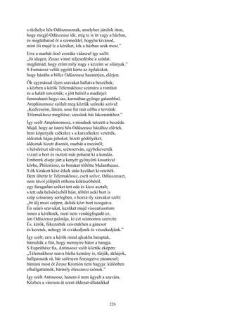 226
s tűzhelye hős Odüszeusznak, amelyhez járulok itten,
hogy megjő Odüszeusz ide, míg te is itt vagy a házban,
és megláthatod őt a szemeddel, hogyha kivánod,
mint öli majd le a kérőket, kik a házban urak most.”
Erre a marhát őrző csordás válaszul így szólt:
„Jó idegen, Zeusz vinné teljesedésbe a szódat:
meglátnád, hogy erőm míly nagy s kezeim se silányak.”
S Eumaiosz velük együtt kérte az égilakókat,
hogy házába a bölcs Odüszeusz hazatérjen, elérjen.
Ők egymással ilyen szavakat hallatva beszéltek;
s közben a kérők Télemakhosz számára a romlást
és a halált tervezték; s jött balról a madárjel:
fennsuhanó hegyi sas, karmában gyönge galambbal.
Amphinomosz szólalt meg köztük szónoki szóval:
„Kedveseim, látom, sose fut már célba e tervünk:
Télemakhosz megölése; siessünk hát lakománkhoz.”
Így szólt Amphinomosz, s mindnek tetszett a beszéde.
Majd, hogy az isteni hős Odüszeusz házához elértek,
bent köpenyük székekre s a karszékekre vetették,
áldoztak hájas juhokat, hízott gödölyéket,
áldoztak hízott disznót, marhát a mezőről;
s belsőrészt sütvén, szétosztván, egybekeverték
vízzel a bort és osztott már poharat ki a kondás.
Emberek elseje járt a kenyér gyönyörű kosarával
körbe, Philoitiosz, és borukat töltötte Melantheusz.
S ők kirakott kész étkek után kezüket kivetették.
Bent ültette le Télemakhosz, cselt szőve, Odüsszeuszt,
nem távol jólépült otthona kőküszöbétől,
egy faragatlan széket tett oda és kicsi asztalt;
s tett oda belsőrészből húst, töltött neki bort is
szép szinarany serlegben, s hozzá íly szavakat szólt:
„Itt ülj most szépen, daliák közt bort iszogatva.
Én szúró szavukat, kezüket majd visszariasztom
innen a kérőknek, mert nem vendégfogadó ez,
ám Odüszeusz palotája, ki ezt számomra szerezte.
És, kérők, fékezzétek szivetekben a gáncsot
és kezetek, nehogy itt civakodjunk és veszekedjünk.”
Így szólt; erre a kérők mind ajkukba haraptak,
bámulták a fiút, hogy mennyire bátor a hangja.
S Eupeithész fia, Antinoosz szólt köztük eképen:
„Télemakhosz szava bárha kemény is, tűrjük, akhájok,
hallgassunk rá, bár szörnyen fenyegetve parancsol;
bántani most őt Zeusz Kronión nem hagyja: különben
elhallgattatnók, bármíly élesszavu szónok.”
Így szólt Antinoosz, hanem ő nem ügyelt a szavára.
Közben a városon át szent áldozat-állataikkal
 