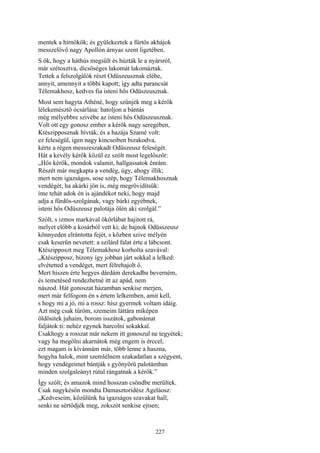227
mentek a hírnökök; és gyülekeztek a fürtös akhájok
messzelövő nagy Apollón árnyas szent ligetében.
S ők, hogy a háthús megsült és húzták le a nyársról,
már szétosztva, dicsőséges lakomát lakomáztak.
Tettek a felszolgálók részt Odüszeusznak elébe,
annyit, amennyit a többi kapott; így adta parancsát
Télemakhosz, kedves fia isteni hős Odüszeusznak.
Most sem hagyta Athéné, hogy szűnjék meg a kérők
lélekemésztő ócsárlása: hatoljon a bántás
még mélyebbre szivébe az isteni hős Odüszeusznak.
Volt ott egy gonosz ember a kérők nagy seregében,
Ktészipposznak hívták, és a hazája Szamé volt:
ez feleségül, igen nagy kincseiben bizakodva,
kérte a régen messzeszakadt Odüszeusz feleségét.
Hát a kevély kérők közül ez szólt most legelőször:
„Hős kérők, mondok valamit, hallgassatok énrám.
Részét már megkapta a vendég, úgy, ahogy illik;
mert nem igazságos, sose szép, hogy Télemakhosznak
vendégét, ha akárki jön is, még megrövidítsük:
íme tehát adok én is ajándékot neki, hogy majd
adja a fürdős-szolgának, vagy bárki egyébnek,
isteni hős Odüszeusz palotája ölén aki szolgál.”
Szólt, s izmos markával ökörlábat hajitott rá,
melyet előbb a kosárból vett ki; de bajnok Odüsszeusz
könnyeden elrántotta fejét, s közben szive mélyén
csak keserűn nevetett: a szilárd falat érte a lábcsont.
Ktészipposzt meg Télemakhosz korholta szavával:
„Ktészipposz, bizony így jobban járt sokkal a lelked:
elvétetted a vendéget, mert félrehajolt ő.
Mert hiszen érte hegyes dárdám derekadba beverném,
és temetésed rendezhetné itt az apád, nem
nászod. Hát gonoszat házamban senkise merjen,
mert már felfogom én s értem lelkemben, amit kell,
s hogy mi a jó, mi a rossz: hisz gyermek voltam idáig.
Azt még csak tűröm, szemeim láttára miképen
öldösitek juhaim, borom isszátok, gabonámat
faljátok ti: nehéz egynek harcolni sokakkal.
Csakhogy a rosszat már nekem itt gonoszul ne tegyétek;
vagy ha megölni akarnátok még engem is érccel,
ezt magam is kívánnám már, több lenne a haszna,
hogyha halok, mint szemlélnem szakadatlan a szégyent,
hogy vendégeimet bántják s gyönyörű palotámban
minden szolgaleányt rútul rángatnak a kérők.”
Így szólt; és amazok mind hosszan csöndbe merültek.
Csak nagykésőn mondta Damasztoridész Ageláosz:
„Kedveseim, közülünk ha igazságos szavakat hall,
senki ne sértődjék meg, zokszót senkise ejtsen;
 