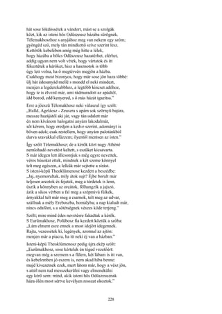 228
hát sose lökdössétek a vándort, mást se a szolgák
közt, kik az isteni hős Odüszeusz házába sürögnek.
Télemakhoszhoz s anyjához meg van nekem egy szóm;
gyöngéd szó, mely tán mindkettő szíve szerint lesz.
Kettőtök kebelében amíg még hitte a lélek,
hogy házába a bölcs Odüszeusz hazatérhet, elérhet,
addig ugyan nem volt vétek, hogy vártatok és itt
fékeztétek a kérőket, hisz a hasznotok is több
úgy lett volna, ha ő megtérvén megjön a házba.
Csakhogy most bizonyos, hogy már sose jön haza többé:
ülj hát édesanyád mellé s mondd el neki mindezt,
menjen a legderekabbhoz, a legtöbb kincset adóhoz,
hogy te is élvezd már, ami rádmaradott az apádtól,
idd borod, edd kenyered, s ő más házát igazítsa.”
Erre a jóeszü Télemakhosz neki válaszul így szólt:
„Halld, Ageláosz - Zeuszra s apám sok szörnyü bajára,
messze hazájától aki jár, vagy tán odalett már
én nem kívánom halogatni anyám lakodalmát,
sőt kérem, hogy eredjen a kedve szerint, adományt is
bőven adok; csak restellem, hogy anyám palotánkból
durva szavakkal elűzzem; ilyentől mentsen az isten.”
Így szólt Télemakhosz; de a kérők közt nagy Athéné
nemlohadó nevetést keltett, s eszüket kicsavarta.
S már idegen lett állcsontjuk s még egyre nevettek,
véres húsokat ettek, mindnek a két szeme könnyel
telt meg egészen, a lelkük már sejtette a sírást.
S isteni-képü Theoklümenosz kezdett a beszédbe:
„Jaj, nyomorultak, míly átok sujt? Éjbe borult már
teljesen arcotok és fejetek, meg a térdetek is lenn,
úszik a könnyben az orcátok, fölhangzik a jajszó,
ázik a síkos vérben a fal meg a szépmivü fülkék,
árnyakkal telt már meg a csarnok, telt meg az udvar,
szállnak a mély Ereboszba, homályba; a nap kialudt már,
nincs odafönt, s a sötétségnek vészes köde terjeng.”
Szólt; mire mind édes nevetésre fakadtak a kérők.
S Eurümakhosz, Polübosz fia kezdett köztük a szóba:
„Lám elment esze ennek a most idejött idegennek.
Rajta, vezessétek ki, legények, azonnal az ajtón:
menjen már a piacra, ha itt neki éj van a házban.”
Isteni-képü Theoklümenosz pedig újra ekép szólt:
„Eurümakhosz, sose kértelek én téged vezetőért:
megvan még a szemem s a fülem, két lábam is itt van,
és kebelemben jó eszem is, nem akad hiba benne:
majd kivezetnek ezek, mert látom már, hogy a vész jön,
s attól nem tud messzekerülni vagy elmenekülni
egy kérő sem: mind, akik isteni hős Odüszeusznak
háza ölén most sértve kevélyen rosszat okoztok.”
 