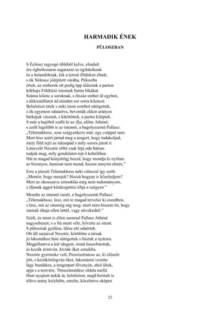 23
HARMADIK ÉNEK
PÜLOSZBAN
S Éeliosz ragyogó öbléből kelve, elindult
érc-égboltozaton sugarazni az égilakóknak
és a halandóknak, kik a termő földeken élnek;
s ők Néleusz jólépített várába, Püloszba
értek; az emberek ott pedig épp áldoztak a parton
kékhaju Földrázó istennek barna bikákat.
Száma kilenc a soroknak, s ötszáz ember ül egyben,
s áldozatállatot ád minden sor sorra kilencet.
Belsőrészt ettek s neki most combot sütögettek,
s ők egyenest odatartva, bevonták ekkor arányos
bárkájuk vásznát, s kikötöttek, a partra kiléptek.
S már a hajóból szállt ki az ifju, előtte Athéné;
s szólt legelőbb is az istennő, a bagolyszemü Pallasz:
„Télemakhosz, sose szégyenkezz már, egy csöppet sem.
Mert hisz azért jártad meg a tengert, hogy tudakoljad,
mely föld rejti az édesapád s míly sorsra jutott ő.
Lónevelő Nesztór elibé csak lépj oda bátran:
tudjuk meg, míly gondolatot rejt ő kebelében.
Hát te magad könyörögj hozzá, hogy mondja ki nyíltan:
az bizonyos, hamisat nem mond, hiszen annyira elmés.”
Erre a jóeszü Télemakhosz neki válaszul így szólt:
„Mentór, hogy menjek? Hozzá hogyan is közeledjem?
Mert az okosszavu szónoklás még nem tudományom,
s ifjunak aggot kérdezgetnie tiltja a szégyen.”
Mondta az istennő ismét, a bagolyszemü Pallasz:
„Télemakhosz, lesz, mit te magad tervelsz ki eszedben,
s lesz, mit az istenség súg meg: mert nem hiszem én, hogy
istenek óhaja ellen lettél, vagy növekedtél.”
Szólt, és ment is előre azonnal Pallasz Athéné
nagysebesen; s a fiú ment véle, követte az istent.
S pülosziak gyűlése, ülése elé odaértek.
Ott ült sarjaival Nesztór, körülötte a társak
jó lakomához húst sütögettek s húztak a nyársra.
Megpillantva a két idegent, mind összefutottak,
és kezük érintvén, hívták őket soraikba.
Nesztór gyermeke volt, Peiszisztratosz az, ki először
jött, s kezükönfogván őket, lakomázni vezette
lágy bundákra, a tengerpart fövenyén, ahol ültek,
apja s a testvére, Thraszümédész oldala mellé.
Húst nyujtott nekik át, belsőrészt; majd boritalt is
töltve arany kelyhébe, emelte, köszöntve eképen
 