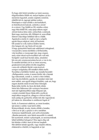 231
És hogy elért belső terméhez az isteni asszony,
tölgyküszöbére fölállt ott, melyet hajdan a jó ács
mesterien legyalult, azután csaptatta zsinórral,
oldalfát tett rá, ragyogó ajtókat ezekre;
Pénelopeia a szíjat eloldta a zár-karikákról,
és beleillesztvén kulcsát, széttolta a závárt
és a reteszt. Úgy bődült az föl, mintha a réten
nagy bika bődül föl, szép ajtaja ekkora zajjal
zörrent kulcsa ütése alatt, szétnyíltak a szárnyak.
Bent nagy emelvény állt; föllépett rá: azon álltak
illatozó szép drága ruhákkal rakva a ládák.
Ágaskodva emelte le végül az íjat a szögről,
együtt fényes tokjával, mely jól boritotta.
Ott azután le is ült, kedves térdére letette,
éles hangon sírt, így húzta elő ura íját.
S hogy gyönyörére betelt már sokkönnyű zokogással,
visszaeredt a nemes kérőkhöz a férfiterembe,
vitte kezében a visszacsapó íjat, meg a tegzet,
mely sírást okozó nyílvesszőkkel tele volt már.
Szolgálói vasalt kast hoztak utána, amelyben
hős ura sok versenyszerszáma hevert, a vas és érc.
És amidőn kérőihez ért le az isteni asszony,
gondosmívü tető pillére tövébe megállott,
s arca elé csillámló fátylát vonta kezével;
szorgos szolgaleány állt mindkét oldala mellé.
Nyomban a kérőkhöz fordult, így mondta beszédét:
„Hallgassátok a szóm, ti nemes kérők, kik e háznak
úgy nekiestetek, esztek is, isztok is itten örökké,
mert rég távolidőzik a gazda; de mondani mást már
nem tudtok, sem egyéb ürügyet kitalálni, csak azt, hogy
engem akartok mind elvenni hites feleségül.
Rajta tehát, kérők, ha ilyen díj tűnik elétek.
Isteni hős Odüszeusz íját versenyre bocsátom:
mert aki legkönnyebben tudja fölajzani íját,
s mind a tizenkét fejsze fokán átlő a nyilával,
majd ahhoz megyek én, elhagyva e hitvesi házat,
mely pedig oly gyönyörű, telides-tele dús vagyonával;
jól tudom én: álmomban is emlékezni fogok rá.”
Szólt, és Eumaioszt odahívta, az isteni kondást,
íját tennie s szürke vasat kérői elébe.
Könnyrefakadt, átvette, letette elébük a kondás;
s látva az úr íját, a gulyás is sírt a sarokban.
Antinoosz rájukförmedt, szót szólva kimondta:
„Bamba parasztok, nem láttok messzebb ti a mánál,
két nyomorult, minek is pityeregtek, az asszonyotoknak
lelkét keblében bolygatva? Hisz úgyis elég sok
kín bénítja a lelkét, mert jó hitvese meghalt.
Hát idebent némán egyetek, vagy sírjatok ottkinn,
eltakarodva a házból, és hagyjátok az íjat
 