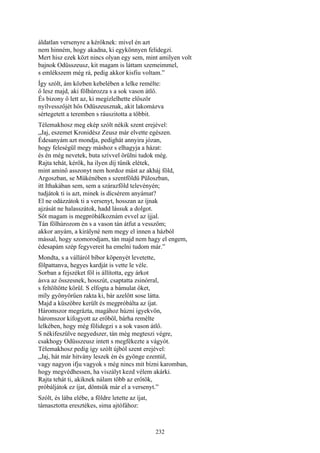 232
áldatlan versenyre a kérőknek: mivel én azt
nem hinném, hogy akadna, ki egykönnyen felidegzi.
Mert hisz ezek közt nincs olyan egy sem, mint amilyen volt
bajnok Odüsszeusz, kit magam is láttam szemeimmel,
s emlékszem még rá, pedig akkor kisfiu voltam.”
Így szólt, ám közben kebelében a lelke remélte:
ő lesz majd, aki fölhúrozza s a sok vason átlő.
És bizony ő lett az, ki megízlelhette először
nyílvesszőjét hős Odüszeusznak, akit lakomázva
sértegetett a teremben s ráuszitotta a többit.
Télemakhosz meg ekép szólt nékik szent erejével:
„Jaj, eszemet Kronidész Zeusz már elvette egészen.
Édesanyám azt mondja, pedighát annyira józan,
hogy feleségül megy máshoz s elhagyja a házat:
és én még nevetek, buta szívvel örülni tudok még.
Rajta tehát, kérők, ha ilyen díj tűnik elétek,
mint aminő asszonyt nem hordoz mást az akháj föld,
Argoszban, se Mükénében s szentföldü Püloszban,
itt Ithakában sem, sem a szárazföld televényén;
tudjátok ti is azt, minek is dícsérem anyámat?
El ne odázzátok ti a versenyt, hosszan az íjnak
ajzását ne halasszátok, hadd lássuk a dolgot.
Sőt magam is megpróbálkoznám evvel az íjjal.
Tán fölhúrozom én s a vason tán átfut a vesszőm;
akkor anyám, a királyné nem megy el innen a házból
mással, hogy szomorodjam, tán majd nem hagy el engem,
édesapám szép fegyvereit ha emelni tudom már.”
Mondta, s a válláról bíbor köpenyét levetette,
fölpattanva, hegyes kardját is vette le véle.
Sorban a fejszéket föl is állította, egy árkot
ásva az összesnek, hosszút, csaptatta zsinórral,
s feltöltötte körül. S elfogta a bámulat őket,
míly gyönyörűen rakta ki, bár azelőtt sose látta.
Majd a küszöbre került és megpróbálta az íjat.
Háromszor megrázta, magához húzni igyekvőn,
háromszor kifogyott az erőből, bárha remélte
lelkében, hogy még fölidegzi s a sok vason átlő.
S nékifeszülve negyedszer, tán még megteszi végre,
csakhogy Odüsszeusz intett s megfékezte a vágyót.
Télemakhosz pedig így szólt újból szent erejével:
„Jaj, hát már hitvány leszek én és gyönge ezentúl,
vagy nagyon ifju vagyok s még nincs mit bízni karomban,
hogy megvédhessen, ha viszályt kezd vélem akárki.
Rajta tehát ti, akiknek nálam több az erőtök,
próbáljátok ez íjat, döntsük már el a versenyt.”
Szólt, és lába elébe, a földre letette az íjat,
támasztotta eresztékes, sima ajtófához:
 