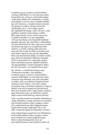 233
és odatette a gyors vesszőt is a szép karikához,
s honnan előbb fölkelt, le is ült ismét ama székre.
S Eupeithész fia, Antinoosz szólt köztük eképen:
„Rajta tehát, jobbkéz fele sorbahaladva, ti társak,
ott kezdjétek a sort, hol a bort a kupákba betöltik.”
Így szólt Antinoosz, s mindnek tetszett a beszéde.
És legelőször Leiódész, Oinopsz fia kelt föl:
oltárnézőjük volt ez, s hol a drága vegyítő
állt, legbeljebb ült mindig; s neki volt csak a vétek
gyűlöletes, korholta miatta elégszer a többit.
Hát ő fogta először a gyors vesszőt meg az íjat,
és odaállt a küszöbre, s az íjat megpróbálta,
s föl nem húrozhatta, mivel hamarabb belefáradt
gyöngéd, lágy keze. Így szólt ekkor a várakozókhoz:
„Én már nem feszitem ki, fiúk, vegye más a kezébe;
sok derekat fog még ez az íj megfosztani bátor
lelkétől s a szivétől: csakhogy jobb odaveszni,
mint noha élni tovább, de örökre lemondani arról,
mind amiért vágyón és nap nap után idegyűlünk.
Most csak akad köztünk néhány, ki reméli szivében,
hogy nőül veszi Pénelopét, Odüszeusz feleségét:
ám ha az íjjal próbát tesz s maga látja a dolgot,
akkor csak kérjen meg más széplelkü akháj nőt,
sok jegyajándékkal; s menjen feleségül az ahhoz,
kit neki sorsa jelölt, s ki a legtöbb kincset igéri.”
Így szólt hát, s a kezéből újra letette az íjat,
s támasztotta eresztékes, sima ajtófához,
és odatette a gyors vesszőt is a szép karikához,
s honnan előbb fölkelt, le is ült ismét ama székre.
Antinoosz meg ráförmedt, szót szólva kimondta:
„Leiódész, míly szó szökkent ki fogad keritésén?
rettenetes, kínzó: hallom, s már elfut a méreg;
azt mondod, hogy sok derekat megfoszt ez a fegyver
lelkétől, csak mert te magad nem győzöd erővel.
Mert nem olyannak szült a világra anyád, a királyné,
hogy kifeszítsed az íjat s jól tudj bánni a nyíllal.
Majd a nemes kérők közül egy sebesen kifeszíti.”
Szólt, s kecskék őrzőjét hívta közelbe, Melantheuszt:
„Rajta, Melanthiosz, indulj, rakj tüzet itt a teremben,
tégy közelébe hatalmas széket s gyapjat a székre;
hozz azután bentről egy jókora faggyukorongot,
hogyha fölolvasztjuk, megkenjük véle az íjat,
ifjak, s majd nekivágunk és befejezzük a versenyt.”
Szólt; lobogó lángot gyujtott bent erre Melantheusz,
tett közelébe hatalmas széket s gyapjat a székre;
hozta a házból is ki a jókora faggyukorongot.
Ekkor az ifjak fölmelegítették, de az íjat
nem tudták kifeszíteni, mert erejük kevesebb volt.
 