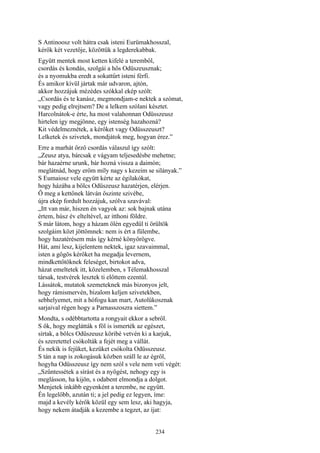 234
S Antinoosz volt hátra csak isteni Eurümakhosszal,
kérők két vezetője, közöttük a legderekabbak.
Együtt mentek most ketten kifelé a teremből,
csordás és kondás, szolgái a hős Odüszeusznak;
és a nyomukba eredt a sokattűrt isteni férfi.
És amikor kívül jártak már udvaron, ajtón,
akkor hozzájuk mézédes szókkal ekép szólt:
„Csordás és te kanász, megmondjam-e nektek a szómat,
vagy pedig elrejtsem? De a lelkem szólani késztet.
Harcolnátok-e érte, ha most valahonnan Odüsszeusz
hirtelen így megjönne, egy istenség hazahozná?
Kit védelmeznétek, a kérőket vagy Odüsszeuszt?
Lelketek és szivetek, mondjátok meg, hogyan érez.”
Erre a marhát őrző csordás válaszul így szólt:
„Zeusz atya, bárcsak e vágyam teljesedésbe mehetne;
bár hazaérne urunk, bár hozná vissza a daimón;
meglátnád, hogy erőm míly nagy s kezeim se silányak.”
S Eumaiosz vele együtt kérte az égilakókat,
hogy házába a bölcs Odüszeusz hazatérjen, elérjen.
Ő meg a kettőnek látván őszinte szivébe,
újra ekép fordult hozzájuk, szólva szavával:
„Itt van már, hiszen én vagyok az: sok bajnak utána
értem, húsz év elteltével, az itthoni földre.
S már látom, hogy a házam ölén egyedül ti örültök
szolgáim közt jöttömnek: nem is ért a fülembe,
hogy hazatérésem más így kérné könyörögve.
Hát, ami lesz, kijelentem nektek, igaz szavaimmal,
isten a gőgös kérőket ha megadja levernem,
mindkettőtöknek feleséget, birtokot adva,
házat emeltetek itt, közelemben, s Télemakhosszal
társak, testvérek lesztek ti előttem ezentúl.
Lássátok, mutatok szemeteknek más bizonyos jelt,
hogy rámismervén, bizalom keljen szivetekben,
sebhelyemet, mit a hófogu kan mart, Autolükosznak
sarjaival régen hogy a Parnasszoszra siettem.”
Mondta, s odébbtartotta a rongyait ekkor a sebről.
S ők, hogy meglátták s föl is ismerték az egészet,
sírtak, a bölcs Odüszeusz köribé vetvén ki a karjuk,
és szeretettel csókolták a fejét meg a vállát.
És nekik is fejüket, kezüket csókolta Odüsszeusz.
S tán a nap is zokogásuk közben száll le az égről,
hogyha Odüsszeusz így nem szól s vele nem veti végét:
„Szűntessétek a sírást és a nyögést, nehogy egy is
meglásson, ha kijön, s odabent elmondja a dolgot.
Menjetek inkább egyenként a terembe, ne együtt.
Én legelőbb, azután ti; a jel pedig ez legyen, íme:
majd a kevély kérők közül egy sem lesz, aki hagyja,
hogy nekem átadják a kezembe a tegzet, az íjat:
 