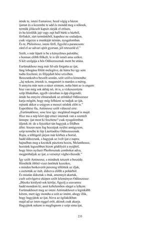 235
ámde te, isteni Eumaiosz, hozd végig a házon
íjamat és a kezembe te add és mondd meg a nőknek,
termük jólácsolt kapuit zárják el erősen,
és ha közűlük jajt vagy zajt hall bárki a házból,
férfiakét, zárt termünkből, kapuhoz ne szaladjon,
csak végezze a munkáját némán, nyugalomban.
És te, Philoitiosz, isteni férfi, figyeld a parancsom:
zárd el az udvari ajtót gyorsan, jól reteszeld el.”
Szólt, s már lépett is be a kényelmes palotába;
s honnan előbb fölkelt, le is ült ismét ama székre.
S két szolgája a hős Odüszeusznak ment be utána.
Eurümakhosz meg már fel-alá forgatta az íjat,
láng lobogása fölött melegítve, de hátra biz így sem
tudta feszíteni; és följajdult hősi szivében.
Bosszankodva beszélt azután, szót szólva kimondta:
„Jaj nekem, értetek is, magamért is mardos a méreg.
S annyira már nem a nászt siratom, noha bánt az is engem:
hisz van még sok akháj nő, itt is, a vízkoszorúzta
szép Ithakában, egyéb városban is épp elegendő;
ámde ha ennyire elmaradunk az erőnkkel Odüsszeusz
karja mögött, hogy még felhúzni se tudjuk az íját,
rajtunk akkor a szégyen a messzi utódok előtt is.”
Eupeithész fia, Antinoosz szólt válaszul erre:
„Eurümakhosz, sose lesz így: meglátod magad is majd.
Hisz ma a nép közt épp emez istennek van a szentelt
ünnepe: íjat most ki feszítene? csak nyugalomban
üljetek itt: de a fejszéket tán hagyjuk a földben
állni: hiszen nem fog hozzájuk nyúlni amúgysem,
szép termébe ki lép Láertiadész Odüszeusznak.
Rajta, a töltögető járjon már körben a borral,
hadd áldozzunk, s hagyjuk az ívelt íjat e napra;
hajnalban meg a kecskék pásztora hozza, Melantheusz,
hozzánk legszebben hízott gödölyéit a nyájból,
hogy híres nyilazó Phoibosznak combokat adva,
megpróbáljuk az íjat, a versenyt végbevihessük.”
Így szólt Antinoosz, s mindnek tetszett a beszéde.
Hírnökök öblítő vizet öntöttek kezeikre,
s minden borkeverőt peremig töltöttek az ifjak,
s osztották az italt, áldozva előbb a pohárból.
És miután áldoztak s ittak, amennyit akartak,
cselt szövögetve eképen szólt leleményes Odüsszeusz:
„Büszke királynő sok kérője, figyelj a szavamra:
hadd mondom ki, amit kebelemben sürget a lelkem:
Eurümakhoszt meg az isteni Antimakhoszt a leginkább
kérem, mert úgy mondta a szót az imént, ahogy illik,
hogy hagyjátok az íjat, bízva az égilakókban:
majd ad az isten reggel erőt, akinek csak akarja.
Hagyjátok nekem is megfognom e szép sima íjat,
 