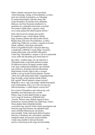 24
Pallasz Athénét, aigisztartó Zeusz atya lányát:
„Most könyörögj, vendég, te Poszeidáónhoz, az úrhoz:
mert, hova értetek itt partunkon, az ő lakomája.
És miután könyörögtél s áldoztál, ahogy illik,
nyujts társadnak is át mézédes bort e pohárban,
áldozzon, mert hisz bizonyára imádkozik ő is,
gondolom én; a halandók mind istenre szorulnak.
Ám miután ő ifjabb nálad, s egykoru vélem,
ezt az arany poharat hát néked nyújtom először.”
Szólt, édes borral teli serleget adva kezébe.
És megörült az igaz s elmés ifjúnak Athéné,
hogy szinarany poharát neki adta kezébe először.
Rögtön ekép szólt esdve Poszeidáónhoz, az úrhoz:
„Halld meg, Földövező, az imám, s irigyelni ne kívánd
tőlünk, esdőktől, e könyörgés teljesitését:
hírnévvel legelőbb Nesztórt s fiusarjait áldd meg,
s annakutána a többinek is nyujts drága viszonzást,
minden püloszinak, szép százökör-áldozatáért.
S add, hogy Télemakhosz s magam is célt érve mehessünk
vissza, amért ide érkeztünk gyors barna hajóval.”
Így esdett, s mindent maga volt, aki teljesitett is.
Télemakhosznak a szép kettős poharat tovaadta.
És Odüszeusz kedves fia éppígy mondta imáját.
S ők, hogy a háthusokat kisütötték s újra lehúzták,
már szétosztva, dicsőséges lakomát lakomáztak.
Majd miután elverték végül az éhet, a szomjat,
köztük a szót így kezdte Gerénia bajnoka, Nesztór:
„Most már szebb kérdeznünk tőlük s megtudakolnunk,
hogy kicsodák, miután ételnek-italnak örültek.
Kik vagytok? Merről járjátok a tengeri ösvényt?
Dolgotok is van-e, vagy csak amúgy vaktába bolyongtok,
mint a kalóznépség, mely a sós vizen erre meg arra
lelkét kockáztatja, s a többi hajósra veszélyt hoz?”
Erre a jóeszü Télemakhosz neki válaszul így szólt
bátrabban, mert bátorságot tett a szivébe
Pallasz, hogy tovatűnt apjáról kérdje az aggot,
és őt is nagy hír hordozza a földilakók közt:
„Nesztór, Néleusz sarja, akhájok nagynevü dísze,
kérdezed azt, honnan jöttünk; ime, halld meg a választ.
Néion aljában feküvő Ithakából jöttünk;
s nem közös ügy, melyről szólok, hanem egymagamé csak.
Nemzőm nagy hírét kutatom, tán ráakadok majd,
isteni, tűrőlelkü Odüsszeuszét, aki küzdve,
mint mondják, Tróját veled együtt dúlta fel egykor.
Mert hisz a hősöknek, kik a trószokkal verekedtek,
mindjéről tudjuk, hol pusztult szörnyü halállal;
s őneki még a halálát is fedi-rejti Kroníón:
mert ki se tud bizonyos hírt, hogy hol lelte halálát,
 
