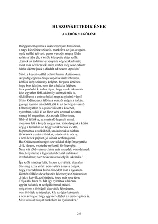 240
HUSZONKETTEDIK ÉNEK
A KÉRŐK MEGÖLÉSE
Rongyait elhajitotta a sokleleményü Odüsszeusz,
s nagy küszöbére szökellt, markolva az íjat, a tegzet,
mely nyíllal teli volt, gyors vesszőit meg a földre
szórta a lába elé, s kérők közepette ekép szólt:
„Ennek az áldatlan versenynek végeszakadt már;
most más célt keresek, mire ember még sose célzott:
hátha sikerre jutok s diadalt ad nékem Apollón.”
Szólt, s keserű nyíllal célzott hamar Antinooszra.
Az pedig éppen a drága kupát készült fölemelni,
kétfülü szép szinarany kelyhet, forgatta kezében,
hogy bort ízleljen, nem járt a halál a fejében;
hisz gondolni ki tudna olyat, hogy a sok lakomázó
közt egyetlen férfi, akármíly szörnyü erős is,
ráküldhesse a csúnya halált meg az éjszinü véget?
S lám Odüsszeusz átlőtte a vesszőt mégis a torkán,
gyenge nyakán másoldalt jött ki az érchegyü vessző.
Félrehanyatlott és a pohár kiesett a kezéből,
nyomban, s dőlt ki az élete vére azonnal az orrán
vastag bő sugarában. Az asztalt fölboritotta,
lábával fellökve, az ennivaló legurult mind:
mocskos lett a kenyér meg a hús. Zsivalyogtak a kérők
végig a termeken át, hogy látták társuk elestét,
fölpattantak a székükből, szaladoztak a házban,
fürkészték a szilárd falakat, mindenfele nézve,
s nem leltek pajzsot, jó dárdát kézberagadni.
Hát Odüszeuszt haragos szavaikkal ekép fenyegették:
„Hé, idegen, vesztedre nyilaztál férfiseregbe.
Nem vár több verseny: kész már meredek veszedelmed:
lám, lenyilaztad a legderakabb fiatal daliánkat
itt Ithakában; ezért léssz most keselyűk lakomája.”
Így szólt mindegyikük, hiszen azt vélték: akaratlan
ölte meg azt a vitézt: nem vették észre a balgák,
hogy veszedelmük hurka fonódott már a nyakukra.
Görbén fölfele nézve beszélt leleményes Odüsszeusz:
„Hej, ti kutyák, azt hittétek, hogy már sose térek
Trója alól haza én, hát így nyírtátok a házam,
együtt háltatok itt szolgálóimmal erővel,
még éltem s feleségül akartátok feleségem,
nem féltétek az isteneket, kik az égbe lakoznak,
s nem rettegve, hogy egyszer elérhet az emberi gáncs is.
Most a halál hálóját hurkolom én nyakatokra.”
 