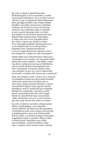 241
Így szólt; és elfogta a sápadt félelem őket.
Körbetekintgettek, ki hová menekülhet a vészből.
S csak maga Eurümakhosz volt az, ki felelt a szavára:
„Hát ha te vagy, ki megérkeztél, Ithaké Odüszeusza,
akkor igazsággal mondod, hogy a bajnok akhájok
házadban s mezeidben sok gonoszat cselekedtek.
Csakhogy már itt fekszik az összes kár okozója,
Antinoosz: hisz mindezeket csakis ő cselekedte,
és nem is annyira házasságot akart a szivében,
mást inkább, mit néki Kroníón úgysem adott meg:
jólépült Ithaké fejedelme hogy ő maga légyen;
és fiadat, neki cselt vetvén, meg akarta öletni.
Íme, elérte a végzete már; kíméld a te néped.
És mi a községben gyűjtünk majd kincseket össze,
és mit elettünk-ittunk itt a te termed ölében,
kárpótlunk érette, fejenként húszökör-érő
jó rezet és aranyat hordván ide, mígcsak a szíved
nem melegül föl. S addig nem vétek, ha haragszol.”
Görbén fölfele nézve felelt leleményes Odüsszeusz:
„Eurümakhosz, ha ti mindazt, mit csak apátok örökbe
nektek adott, nekem adnátok, s még többet is annál,
még akkor se pihenne kezem meg az öldökölésben,
csak ha a kérők dölyféért mind megfizetek már.
Most választhattok, mit akartok: küzdeni vélem,
vagy menekülni, ha lesz, ki a vészt el tudja kerülni:
ám meredek veszedelme elől, hiszem, egy se menekszik.”
Szólt; mire mindnek a térde s a kedves szíve elernyedt.
S Eurümakhosz kezdett most újra beszélni közöttük:
„Kedveseim, győző kezeit sose fékezi már ez,
most, hogy a széprecsiszolt íjat fölemelte s a tegzet,
síma küszöbről addig lő majd, mígcsak e házban
mindünket le nem öl: szánjuk hát harcra magunkat.
Rántsátok ki a kardotokat, s tartsátok az asztalt
pajzsul a gyorsanölő nyilak ellen; sűrü sereggel
törjünk rá, a küszöbről tán még visszaszorítjuk,
s akkor tán kijutunk, zajt verve a városi nép közt:
úgy eshet, hogy utolszor lőtte nyilát ez az ember.”
Így szólt, és rántotta ki nyomban a jóhegyü kardot,
kétélűt, ércbőlkalapáltat, s már nekirontott
szörnyü kiáltással. De Odüsszeusz lőtt ugyanekkor
s Eurümakhosz mellét csecse mellett verte keresztül
és májába hatolt be a gyors nyíl. Kardja kezéből
hullt le a földre, s az asztalon át maga is lehanyatlott,
meggörbedve bukott le: gurultak a földre az étkek
és kettős kelyhek. Homlokkal verte a földet,
míg ott kínlódott, s közben két lábbal a széket
rúgva, vonaglott; majd a szemére omolt a sötétség.
 