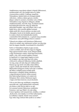 242
Amphinomosz meg akarta rohanni a bajnok Odüsszeuszt,
szembeszaladt vele, éles kardját rántva ki, hátha
visszaszorítja az ajtótól. Csakhogy megelőzte
Télemakhosz, hátulról dobva ki érchegyü dárdát
válla közé, s átfúrta a dárda egészen a mellét;
döngve zuhant le azonnal, a homloka verte a földet.
Télemakhosz meg elugrott és otthagyta a dárdát
Amphinomoszban, mert félt, hogy, ha kihúzni akarná
hosszúárnyékú kelevézét, még egy akháj hős
nékiszökell karddal, vagy míg lehajol, neki is sujt.
Indult futva, elért szeretett apjához azonnal,
oldala mellé állt s hozzá szárnyas szavakat szólt:
„Édesapám, hozok én két dárdát, pajzsot azonnal,
és sisakot, tömör-ércü halántékodra-simúlót,
s mentemben felövezkedem én, s a gulyást meg a kondást
fölszerelem: mert jobb fölfegyverkezve csatázni.”
Válaszul erre eképen szólt leleményes Odüsszeusz:
„Hozd, de szaladj, míg védelmemre nyilam van elég még:
mert ha magam maradok, leszorítanak ők a küszöbről.”
Szólt; és Télemakhosz hajlott jó apja szavára,
s ment a szobába, ahol sok híres fegyvere függött.
Négy pajzsot leemelt onnan, nyolc jóhegyü dárdát
s négy lószőrtarajos sisakot, mind nagyszerü ércből;
indult s vitte, elért szeretett apjához azonnal;
és legelőször is ő maga kapta magára az ércet,
két szolgája is így bújt szép fegyverbe utána,
s bölcsszivü, tarkaeszű Odüszeusz köribé odaálltak.
Az meg, amíg volt nála elég nyíl védekezéshez,
folyton egy-egy kérőt vett célba a háza ölében,
s egyik a másik után fordult föl, hullva halomba.
Majd amikor kifogyott a király nyila már a csatában,
íját akkor a jólépült terem oszlopa mellé
támasztotta, a tündöklő falnak nekidöntve,
s négyrétű pajzsot boritott vállára azonnal,
hősi fejére pedig kitünően-vert sisakot tett,
lóforgósat, fönt a sörény félelmesen ingott;
s fogta a két bátor kelevézt, érccel diszitettet.
Volt az erős falon egy mellékajtó a magasban,
messzebb már, végső párkányánál a teremnek,
ott elzárta a szűk folyosó útját ez az ajtó.
Ezt szemmel tartotta Odüsszeusz rendeletére
Eumaiosz: mert egy följáró vitt csak odáig.
S most Ageláosz szólt amazok közt, mindhez, e szókkal:
„Kedveseim, nem akadna, ki ott fönn tudna kijutni,
és szólhatna a népnek, lármát verne azonnal?
Úgy eshet, hogy utolszor lőtte nyilát ez az ember.”
 
