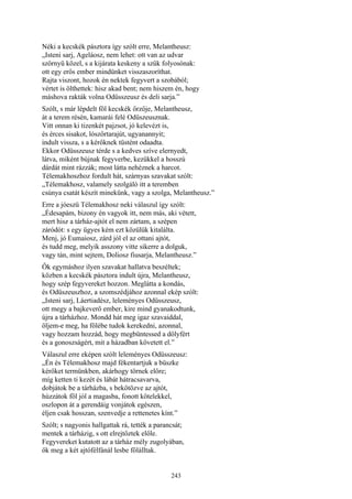 243
Néki a kecskék pásztora így szólt erre, Melantheusz:
„Isteni sarj, Ageláosz, nem lehet: ott van az udvar
szörnyü közel, s a kijárata keskeny a szűk folyosónak:
ott egy erős ember mindünket visszaszoríthat.
Rajta viszont, hozok én nektek fegyvert a szobából;
vértet is ölthettek: hisz akad bent; nem hiszem én, hogy
máshova rakták volna Odüsszeusz és deli sarja.”
Szólt, s már lépdelt föl kecskék őrzője, Melantheusz,
át a terem résén, kamarái felé Odüszeusznak.
Vitt onnan ki tizenkét pajzsot, jó kelevézt is,
és érces sisakot, lószőrtarajút, ugyanannyit;
indult vissza, s a kérőknek tüstént odaadta.
Ekkor Odüsszeusz térde s a kedves szíve elernyedt,
látva, miként bújnak fegyverbe, kezükkel a hosszú
dárdát mint rázzák; most látta nehéznek a harcot.
Télemakhoszhoz fordult hát, szárnyas szavakat szólt:
„Télemakhosz, valamely szolgáló itt a teremben
csúnya csatát készít minekünk, vagy a szolga, Melantheusz.”
Erre a jóeszü Télemakhosz neki válaszul így szólt:
„Édesapám, bizony én vagyok itt, nem más, aki vétett,
mert hisz a tárház-ajtót el nem zártam, a szépen
záródót: s egy ügyes kém ezt közülük kitalálta.
Menj, jó Eumaiosz, zárd jól el az ottani ajtót,
és tudd meg, melyik asszony vitte sikerre a dolguk,
vagy tán, mint sejtem, Doliosz fiusarja, Melantheusz.”
Ők egymáshoz ilyen szavakat hallatva beszéltek;
közben a kecskék pásztora indult újra, Melantheusz,
hogy szép fegyvereket hozzon. Meglátta a kondás,
és Odüszeuszhoz, a szomszédjához azonnal ekép szólt:
„Isteni sarj, Láertiadész, leleményes Odüsszeusz,
ott megy a bajkeverő ember, kire mind gyanakodtunk,
újra a tárházhoz. Mondd hát meg igaz szavaiddal,
öljem-e meg, ha fölébe tudok kerekedni, azonnal,
vagy hozzam hozzád, hogy megbüntessed a dölyfért
és a gonoszságért, mit a házadban követett el.”
Válaszul erre eképen szólt leleményes Odüsszeusz:
„Én és Télemakhosz majd fékentartjuk a büszke
kérőket termünkben, akárhogy törnek előre;
míg ketten ti kezét és lábát hátracsavarva,
dobjátok be a tárházba, s bekötözve az ajtót,
húzzátok föl jól a magasba, fonott kötelekkel,
oszlopon át a gerendáig vonjátok egészen,
éljen csak hosszan, szenvedje a rettenetes kínt.”
Szólt; s nagyonis hallgattak rá, tették a parancsát;
mentek a tárházig, s ott elrejtőztek előle.
Fegyvereket kutatott az a tárház mély zugolyában,
ők meg a két ajtófélfánál lesbe fölálltak.
 