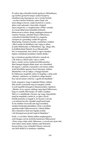 244
És mikor épp a küszöbre került igyekezve Melantheusz,
egy kézben gyönyörű tarajos sisakot kicipelve,
másikban meg öreg pajzsot, mit a rozsda borított,
- ezt hős Láertész hordozta, mikor fiatal volt,
most elhagyva hevert, szíján foszlott ki a varrás -,
akkor ezek nekiestek s hurcolták a hajánál
fogva megint be, s a megkínzottat a földre vetették,
és a kezét-lábát kínzó kötelékbe kötözték,
hátracsavarva erősen, ahogy meghagyta parancsát
Láertész fiusarja, sokattűrt fényes Odüsszeusz;
s jólsodrott kötelekkel húzták őt a magasba,
oszlopon át a gerendáig vonták föl egészen.
Majd pedig, Eumaiosz kondás, szurkáltad e szókkal:
„Most azután itt őrködhetsz már végig az éjben,
jó puha fekhelyeden, te Melanthiosz, úgy, ahogy illet;
és ködbőlszülető Hajnalt; ha az Ókeanoszból
kél, az aranytrónút, nem véted el: úgyis olyankor
hajtasz a kérőknek kecskéket a házba ebédre.”
Így ez kínokozó gúzsban kifeszítve maradt ott,
s ők elzárva a fénylő ajtót s újra a vértbe
bújva, siettek vissza a tarkaeszű Odüszeuszhoz.
Bent haragot-lihegőn álltak mind: ott a küszöbnél
ők négyen, s mélyén a teremnek a sok nemes ember.
S jött közelükbe egészen Zeusz lánysarja, Athéné,
Mentóréhoz volt az alakja s a hangja hasonló.
És Odüszeusz megörült, mikor őt meglátta, s ekép szólt:
„Mentór, védelmezz, ne feledd el a drága barátot,
hisz sok jót tettem veled én, s együtt növekedtünk.”
Szólt, megsejtve, hogy ő népkeltő Pallasz Athéné.
Más részén a teremnek meg zsivajogtak a kérők.
S szólt legelőbb fenyegetve Damasztoridész Ageláosz:
„Mentór, rá ne vegyen valahogy még téged Odüsszeusz,
hogy te a kérők ellen küzdj s őt védd e csatában.
Mert ez a szándékunk s hiszem, így megy teljesedésbe:
majd ha megöltük e kettőt itt, az apát a fiával,
köztük pusztulsz el magad is, ha ilyesmi a terved,
s ezt akarod mívelni: fejeddel megfizeted majd.
És ha erőtöket elvesszük már fegyvereinkkel,
minden birtokodat palotádban s kinn a mezőkön
egybekeverjük Odüsszeuszéval; s házad ölében
élni a lányaid és fiaid sem fognak ezentúl,
s hű feleséged sem jár-kél majd itt Ithakában.”
Szólt; s a szivében Athéné jobban megharagudva,
szólt haragos szóval, korholta keményen Odüsszeuszt:
„Nincs meg a teljes erőd, Odüszeusz, a szived sem olyan már,
mint mikor isteni sarjért, hókaru szép Helenéért
hosszu kilenc évig verekedtél folyton a trósszal,
sok férfit döftél le a rémületes viadalban,
 