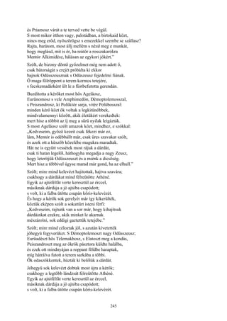245
és Priamosz várát a te terved vette be végül.
S most mikor itthon vagy, palotádban, a birtokaid közt,
nincs meg erőd, nyöszörögsz s emezekkel szembe se szállasz?
Rajta, barátom, most állj mellém s nézd meg e munkát,
hogy meglásd, mit is ér, ha reátör a rosszakarókra
Mentór Alkimidész, hálásan az egykori jókért.”
Szólt, de bizony döntő győzelmet még nem adott ő,
csak bátorságát s erejét próbálta ki ekkor
bajnok Odüsszeusznak s Odüszeusz fejedelmi fiának.
Ő maga fölröppent a terem kormos tetejére,
s fecskemadárként ült le a füstbefutotta gerendán.
Buzdította a kérőket most hős Ageláosz,
Eurünomosz s vele Amphimedón, Démoptolemosszal,
s Peiszandrosz, ki Polüktór sarja, vitéz Polübosszal:
minden kérő közt ők voltak a legkitünőbbek,
mindvalamennyi között, akik életükért verekedtek:
mert hisz a többit az íj meg a sűrü nyilak leigázták.
S most Ageláosz szólt amazok közt, mindhez, e szókkal:
„Kedveseim, győző kezeit csak fékezi már ez,
lám, Mentór is odébbállt már, csak üres szavakat szólt,
és azok ott a küszöb közelébe magukra maradtak.
Hát ne is együtt vessétek most rájuk a dárdát,
csak ti hatan legelől, háthogyha megadja a nagy Zeusz,
hogy leterítjük Odüsszeuszt és a miénk a dicsőség.
Mert hisz a többivel úgyse marad már gond, ha az elhull.”
Szólt; mire mind kelevézt hajitottak, hajtva szavára;
csakhogy a dárdákat mind félreütötte Athéné.
Egyik az ajtófélfát verte keresztül az érccel,
másiknak dárdája a jó ajtóba csapódott;
s volt, ki a falba ütötte csupán kőris-kelevézét.
És hogy a kérők sok gerelyét már így kikerülték,
köztük eképen szólt a sokattűrt isteni férfi:
„Kedveseim, rajtunk van a sor már, hogy kihajítsuk
dárdáinkat ezekre, akik minket le akarnak
mészárolni, sok eddigi gaztettük tetejébe.”
Szólt; mire mind céloztak jól, s azután kivetették
jóhegyü fegyverüket. S Démoptolemoszt nagy Odüsszeusz;
Eurüadészt hős Télemakhosz, s Elatoszt meg a kondás,
Peiszandroszt meg az ökrök pásztora küldte halálba,
és ezek ott mindnyájan a roppant földbe haraptak,
míg hátrálva futott a terem sarkába a többi.
Ők odaszökkentek, húzták ki belőlük a dárdát.
Jóhegyü sok kelevézt dobtak most újra a kérők;
csakhogy a legtöbb lándzsát félreütötte Athéné.
Egyik az ajtófélfát verte keresztül az érccel,
másiknak dárdája a jó ajtóba csapódott;
s volt, ki a falba ütötte csupán kőris-kelevézét.
 