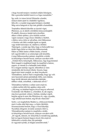 247
s hogy hozzád menjen s teneked szüljön feleségem.
Hát a goromba haláltól most te se fogsz menekülni.”
Így szólt, és izmos kézzel fölemelte a kardot,
melyet imént ejtett le a haldokló Ageláosz,
lába elé; s a nyakát megcsapta középen a karddal.
Még szava hangzott és feje már gördült a homokban.
Terpiadész dalnok kikerülte az éjszinü véget,
Phémiosz, az, ki dalolt a körükben kényszerüségből.
Ő odaállt, élesszavu lantját tartva kezében
ahhoz a hátsó ajtóhoz; szive kétfele oszlott:
vajjon osonjon-e nagy Zeusz oltárához a házból,
s üljön-e arra a kőre az udvarban, min Odüsszeusz
s Láertész sok ökör combját égette az égnek,
vagy térdét kulcsolja-e át, odafutva a hőshöz.
Töprengett, s azután úgy látta, hogy ez helyesebb lesz:
térdét fogja ölelni az isteni hős Odüszeusznak.
Ekkor az öblös lantot a földre letette, a borral
telt vegyitővödör és az ezüstszögü szék közelébe,
ő meg Odüsszeuszhoz pattant, megölelte a térdét,
és könyörögve beszélt hozzá, szárnyas szavakat szólt:
„Térded ölelve könyörgök, Odüsszeusz, légy kegyelemmel.
Mert magad is megbánod majd, ha megölted a lantost,
engem, az istenek és a halandók ének-adóját.
Én a magam tanitója vagyok, lelkemben az isten
mindenféle dal ösvényét ültette: hiszem, hogy
téged mint istent zenglek: ne akarj lenyakazni.
Télemakhosz, kedves fiad is megmondja, hogy így volt:
nem haszonért jártam palotádnak ölébe, nem önként,
hogy kérők lakomái után kedvükre daloljak;
többen voltak, erősebbek, s idehoztak erővel.”
Télemakhosz hallotta e szókat szent erejével,
s oldala mellett álló hős apjához ekép szólt:
„Állj meg, az ártatlant hegyes érccel meg ne sebezzed.
S mentsük véle Medónt is, a hírnököt, őt, aki engem,
míg kicsi gyermek voltam e házban, mindig is ápolt,
hogyha ugyan le nem ölte Philoitiosz őt, vagy a kondás,
vagy tebeléd nem botlott, míg föl-alá viharoztál.”
Szólt; s ezt meghallotta Medón is, a bölcseszü hírnök:
mert ő széke alatt bújt meg, s a fejére ökörbőrt,
frissennyúzottat boritott, hogy a vészt kikerülje.
Nyomban előugrott, levetette azonnal a bőrt is,
Télemakhoszhoz pattant és megölelte a térdét,
és könyörögve beszélt hozzá, szárnyas szavakat szólt:
„Itt vagyok, édesem, én: könyörülj és mondd meg apádnak,
kárt ne tegyen bennem hegyes érccel, hős erejével,
felbőszülve a kérők ellen, kik palotáját
és vagyonát nyírták, és balgán semmibevettek.”
 
