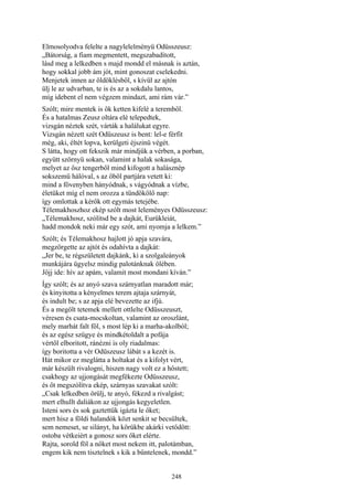 248
Elmosolyodva felelte a nagylelelményü Odüsszeusz:
„Bátorság, a fiam megmentett, megszabadított,
lásd meg a lelkedben s majd mondd el másnak is aztán,
hogy sokkal jobb ám jót, mint gonoszat cselekedni.
Menjetek innen az öldöklésből, s kívül az ajtón
ülj le az udvarban, te is és az a sokdalu lantos,
míg idebent el nem végzem mindazt, ami rám vár.”
Szólt; mire mentek is ők ketten kifelé a teremből.
És a hatalmas Zeusz oltára elé telepedtek,
vizsgán néztek szét, várták a halálukat egyre.
Vizsgán nézett szét Odüszeusz is bent: lel-e férfit
még, aki, éltét lopva, kerülgeti éjszinü végét.
S látta, hogy ott fekszik már mindjük a vérben, a porban,
együtt szörnyü sokan, valamint a halak sokasága,
melyet az ősz tengerből mind kifogott a halásznép
sokszemü hálóval, s az öböl partjára vetett ki:
mind a fövenyben hányódnak, s vágyódnak a vízbe,
életüket míg el nem orozza a tündökölő nap:
így omlottak a kérők ott egymás tetejébe.
Télemakhoszhoz ekép szólt most leleményes Odüsszeusz:
„Télemakhosz, szólítsd be a dajkát, Eurükleiát,
hadd mondok neki már egy szót, ami nyomja a lelkem.”
Szólt; és Télemakhosz hajlott jó apja szavára,
megzörgette az ajtót és odahívta a dajkát:
„Jer be, te régszületett dajkánk, ki a szolgaleányok
munkájára ügyelsz mindig palotánknak ölében.
Jőjj ide: hív az apám, valamit most mondani kíván.”
Így szólt; és az anyó szava szárnyatlan maradott már;
és kinyitotta a kényelmes terem ajtaja szárnyát,
és indult be; s az apja elé bevezette az ifjú.
És a megölt tetemek mellett ottlelte Odüsszeuszt,
véresen és csata-mocskoltan, valamint az oroszlánt,
mely marhát falt föl, s most lép ki a marha-akolból;
és az egész szügye és mindkétoldalt a pofája
vértől elboritott, ránézni is oly riadalmas:
így boritotta a vér Odüszeusz lábát s a kezét is.
Hát mikor ez meglátta a holtakat és a kifolyt vért,
már készült rivalogni, hiszen nagy volt ez a hőstett;
csakhogy az ujjongását megfékezte Odüsszeusz,
és őt megszólítva ekép, szárnyas szavakat szólt:
„Csak lelkedben örülj, te anyó, fékezd a rivalgást;
mert elhullt daliákon az ujjongás kegyeletlen.
Isteni sors és sok gaztettük igázta le őket;
mert hisz a földi halandók közt senkit se becsültek,
sem nemeset, se silányt, ha körükbe akárki vetődött:
ostoba vétkeiért a gonosz sors őket elérte.
Rajta, sorold föl a nőket most nekem itt, palotámban,
engem kik nem tisztelnek s kik a bűntelenek, mondd.”
 