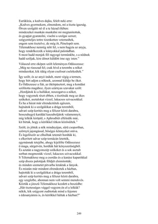 249
Eurükleia, a kedves dajka, felelt neki erre:
„Kedves gyermekem, elmondom, mi a tiszta igazság.
Ötven szolgáló nő él a te házad ölében:
mindezeket munkán munkálni mi megtanitottuk,
és gyapjat gyaratolni, viselni a szolgai sorsot;
szégyenteljes tettre tizenketten vetemedtek,
engem sem tisztelve, de még őt, Pénelopét sem.
Télemakhosz nemrég nőtt fel, s nem hagyta az anyja,
hogy rendelkezzék a leányokkal palotádban.
S most hadd menjek föl ragyogó termünkbe, s a nődnek
hadd szóljak, kire álmot küldött íme egy isten.”
Válaszul erre eképen szólt leleményes Odüsszeusz:
„Még ne riasszad fel; csak hívd a terembe a nőket
mindazokat, kik idáig olyan csufosat cselekedtek.”
Így szólt; és az anyó indult, ment végig a termen,
hogy hírt adjon a nőknek, azonnal küldje be őket.
És Odüszeusz a fiát, az ökörpásztort, meg a kondást
szólította magához, ilyen szárnyas szavakat szólt:
„Hordjátok ki a hullákat, noszogatva a nőket,
hogy vegyenek részt ebben, s tisztítsák meg az ékes
székeket, asztalokat vízzel, lukacsos szivacsokkal.
És ha a házat már elrendeztétek egészen,
hajtsátok ki a szolgálókat a drága teremből,
udvari szép kerités meg a félszer közti darabra,
hosszuhegyű karddal kaszaboljátok valamennyit,
míg lelkük kiröpül, s Aphrodítét elfeledik már,
kit bírtak, hogy a kérőkkel titkon közösültek.”
Szólt; és jöttek a nők mindnyájan, sűrü csoportban,
szörnyü jajongással, bőséges könnyeket ontva.
És legelőször az elhulltak tetemét hordták ki,
s elkeritett udvar szép tornácán letették,
egymásnak tetejébe, ahogy kijelölte Odüsszeusz
ő maga, sürgetvén, hordták hát kényszerüségből.
És azután a nagyonszép székeket és a sok asztalt
sorban megmosták vízzel, lukacsos szivacsokkal.
S Télemakhosz meg a csordás és a kanász kaparókkal
szép díszes palotájuk földjét elsimitották;
és minden szemetet pitvarba leraktak a lányok.
És miután már mindent elrendeztek a házban,
hajtották ki a szolgálókat a drága teremből,
udvari szép kerités meg a félszer közti darabra,
egy szegletbe, ahonnan nem volt semmi menekvés.
Köztük a jóeszü Télemakhosz kezdett a beszédbe:
„Hát tisztességes véggel vegyem én el a lelkük?
nékik, kik szégyent zuditottak mind a fejemre
s édesanyámra is, és kérőkkel háltak a házban?”
 