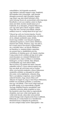 25
szárazföldön-e, hol leigázták rosszakarói,
vagy habokon, melyeket magasít a nagy Amphitríté.
Hát térdedhez elérve könyörgök: vajha akarnád
édesapám nyomorult végét elmondani, hogyha
vagy láttad, vagy akár mástól hallottad a hírét,
merre bolyong; hiszen oly nyomorultnak szülte meg anyja.
Restelkedve a szót sose szépítsd, szánni ne óhajts,
ámde amit láttál, őszintén mondd nekem azt el.
Esdekelek, ha az édesapám, jó bajnok Odüsszeusz,
szót vagy tettet igérve neked, megtette valóban
Trója alatt, hol a sok bajt szenvedtétek, akhájok:
emlékezz most rá, s mondj nékem híven igaz szót.”
Válaszul így szólt erre Gerénia bajnoka, Nesztór:
„Kedvesem, emlékeztetsz mindama bajra, mit akkor
ott mi, akhájok nemhátráló sarjai, tűrtünk,
részint még a ködülte vizen hányódva hajókkal,
zsákmányért igyekezve, amerre akarta Akhilleusz,
másrészt már a király, Priamosz, nagy vára alatt is,
hol vívtunk sokat és hol elestek a legderekabbak:
ott a vitézlelkű Aiász s ott fekszik Akhilleusz,
ott Patroklosz is, istenként kitünő a tanácsban,
ott szeretett fiam is, tündöklőhírü erős hős,
Antilokhosz, ki futásban gyors volt, bajnok a harcban.
S még ezeken kivül is tűrtünk sok bajt; de ki tudná
mind elmondani ezt a halandó földilakók közt?
Esztendőt ötöt is, hatot is tölthetsz te közöttünk,
kérdezgetve, mi bajt is tűrtünk, bátor akhájok,
és belefáradnál, úgy érnél otthoni földre.
Mert mi kilenc évig tettünk kárt nékik a harcnak
midenféle cselével, s Zeusz nehezen segitett meg.
Egy sem akadt, aki ott kívánta eszét az eszéhez
mérni, mivel győzött mindenkin a fényes Odüsszeusz
mindenféle cselekkel, az édesapád, ha valóban
tőle eredsz: de ha rádpillantok, a bámulat elfog.
Mert a szavadjárása is éppolyan; ennyivel ifjabb
emberről hinnéd-e, hogy ennyire illően szól?
Akkoron ott magam én, meg az isteni fényes Odüsszeusz,
kétfélét sose mondtunk gyűlésben, se tanácsban,
mert egy volt lelkünk, s okos ésszel, drága tanáccsal
terveltük mindig, mi az argosziaknak a legjobb.
Ám hogy földúltuk Priamosz meredekfalu várát
s bárkákon szétszórta akháj seregünket az isten,
bús hazatérést szánt Zeusz akkor az argosziaknak,
elméjében, mert nem voltak mind igazak, nem
voltak mind okosak; sokan ádáz sorsra jutottak
szörnyü haragja miatt a bagolyszemü Zeusz-ivadéknak,
Pallasznak, ki viszályt hintett el az Átreidák közt.
Hirtelenül híván az akhájokat ők gyülekezni,
ám nem a dolgok rendje szerint: napnyugtakor - íme
 