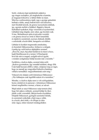 250
Szólt; s kékorru hajó tartókötelét odakötve
egy magas oszlophoz, jól meghurkolta a kamrán,
jó magasan kifeszítve: a lábuk földre ne érjen.
Mint ha a szélesszárnyu rigók vagy a gyenge galambok
hullnak a tőrbe, amely bokrok közt van kifeszítve,
mert fészkük keresik, de gonosz nyoszolyára találnak,
így, egymás mellett a fejükkel, függtek a lányok,
hurkokkal nyakukon, hogy vesszenek el nyomorultul.
Lábukkal még rángtak, nem sokat, egy kicsikét csak.
S íme, Melantheuszt ajtón át pitvarba vezették:
s ott gonosz érccel az orrát és füleit lemetélték
és tépték ki szemérmét, nyersen ebeknek ebédül,
s szétzúzták a kezét-lábát, haragudva szivükben.
Lábukat és kezüket megmosták ennekutána,
és besiettek Odüsszeuszhoz, befejezve a dolguk;
ő pedig így szólt kedves dajkájához azonnal:
„Hozz be, anyó, baj-elűző kénkövet és tüzet is hozz,
hadd füstölhessem ki a termet. S Pénelopeiát
hívd ide már te magad, szolgáló-nőivel együtt,
s minden szolgaleányt küldj hozzám már e terembe.”
Eurükleia, a kedves dajka, azonnal ekép szólt:
„Kedves gyermekem, úgy mondtál mindent, ahogy illik.
Csak hadd hozzam előbb a ruhát, a köpenyt meg az inget,
hogy ne maradj így rongyokkal beborítva hatalmas
vállad a termedben: megszólhatnának ezért még.”
Válaszul erre eképen szólt leleményes Odüsszeusz:
„Tűz lobbanjon csak legelőbb nekem itt a teremben.”
Mondta; s a kedves dajka nem is volt szófogadatlan;
hozta a kénkövet és parazsat: s leleményes Odüsszeusz
kénnel megfüstölte a termet, a házat, az udvart.
Majd indult az anyó Odüszeusz szép termein által,
hogy hírt adjon a nőknek, azonnal küldje be őket;
jöttek a nők a teremből, fáklyát hordva kezükben.
Ellepték Odüszeuszt, gyöngéd szeretettel ölelték,
és szeretettel csókolták a fejét meg a vállát,
és a kezét, ahol érték; s őt elfogta az édes
sírás vágya, mikor ráismert mindegyikükre.
 