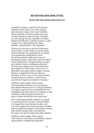 251
HUSZONHARMADIK ÉNEK
PÉNELOPÉ FÖLISMERI ODÜSSZEUSZT
Lelkendezve szaladt az anyó föl a fönti terembe,
úrnőjének szólni, hogy itt van a férje a házban;
térde rohanvást mozgott, lába viszont botlódott.
Ott feje mellé állt, és hozzá nyomban ekép szólt:
„Ébredj, Pénelopeia, leányom, lásd a szemeddel
azt, mire nap-nap után úgy vágyódtál a szivedben.
Megjött már Odüszeusz, s házába, ha késve is, eljött,
és meg is ölte a gőgös kérőket, kik a házát
feldúlták, vagyonát falták, a fiát megalázták.”
Válaszul így szólt most az okosszivü Pénelopeia:
„Kedves anyó, eszedet vették el az istenek immár;
bármíly bölcsnek eszét megbontják ők, ha akarják,
és aki megbomlott, tudják téríteni észhez:
ők tettek benned kárt: eddig józan eszed volt.
Mit gúnyolsz engem, mikor úgyis szenved a lelkem?
ennyire félrebeszélsz s elkergeted álmom, az édest,
mely lekötött s kedves szemhéjamat elboritotta?
Íly mélyen nem aludtam azóta, mióta Odüsszeusz
ment meglátni az Átok-Tróját, vesszen e név is!
Rajta tehát, csak eredj és menj le megint a terembe.
Hogyha a szolgálónőim közül erre talán más
jön nekem íly hírrel, s így ver föl az álmom öléből,
csúnyán kergetem azt ismét le, a lenti terembe
egy-kettőre; de téged most megment az öregség.”
Eurükleia, a kedves dajka, felelte azonnal:
„Nem gúnyollak, kislányom, de a tiszta igazság,
hogy hazajött Odüszeusz és itt van, ahogy kijelentem,
ő a szegény idegen, kit olyan sok bántalom ért lenn.
Télemakhosz rég tudta, hogy itt van; csakhogy az apja
szándékát el tudta szivében rejteni bölcsen,
míg az a kérők csúf dölyféért nem fizetett meg.”
Szólt; és Pénelopé megörült, szökkent le az ágyról,
és a nyakába borult az anyónak, a könnyei hulltak,
és őt megszólítva, ilyen szárnyas szavakat szólt:
„Jaj, kedves dajkám, hát mondd meg igaz szavaiddal,
hogy ha valóban már hazajött, mint mondod, a férjem,
hogy lehetett rácsapnia néki a szemtelenekre,
hisz maga volt, míg ők mindig sokan ültek a házban.”
Eurükleia, a kedves dajka, felelte azonnal:
„Nem tudom én, nem láttam, csak hallottam a jajszót,
míg pusztultak; a jólépült háló zugolyában
 